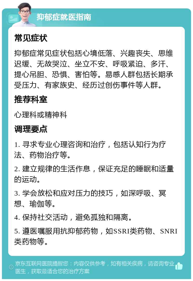 抑郁症就医指南 常见症状 抑郁症常见症状包括心境低落、兴趣丧失、思维迟缓、无故哭泣、坐立不安、呼吸紧迫、多汗、提心吊胆、恐惧、害怕等。易感人群包括长期承受压力、有家族史、经历过创伤事件等人群。 推荐科室 心理科或精神科 调理要点 1. 寻求专业心理咨询和治疗，包括认知行为疗法、药物治疗等。 2. 建立规律的生活作息，保证充足的睡眠和适量的运动。 3. 学会放松和应对压力的技巧，如深呼吸、冥想、瑜伽等。 4. 保持社交活动，避免孤独和隔离。 5. 遵医嘱服用抗抑郁药物，如SSRI类药物、SNRI类药物等。