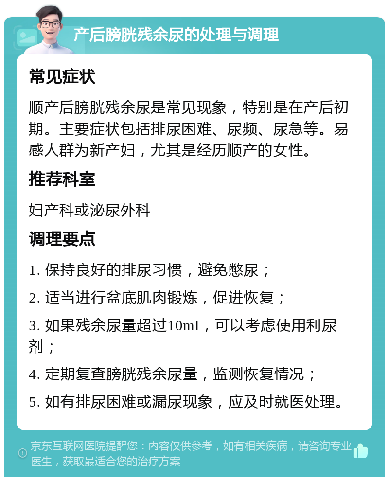 产后膀胱残余尿的处理与调理 常见症状 顺产后膀胱残余尿是常见现象，特别是在产后初期。主要症状包括排尿困难、尿频、尿急等。易感人群为新产妇，尤其是经历顺产的女性。 推荐科室 妇产科或泌尿外科 调理要点 1. 保持良好的排尿习惯，避免憋尿； 2. 适当进行盆底肌肉锻炼，促进恢复； 3. 如果残余尿量超过10ml，可以考虑使用利尿剂； 4. 定期复查膀胱残余尿量，监测恢复情况； 5. 如有排尿困难或漏尿现象，应及时就医处理。