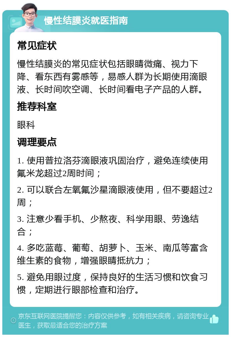 慢性结膜炎就医指南 常见症状 慢性结膜炎的常见症状包括眼睛微痛、视力下降、看东西有雾感等，易感人群为长期使用滴眼液、长时间吹空调、长时间看电子产品的人群。 推荐科室 眼科 调理要点 1. 使用普拉洛芬滴眼液巩固治疗，避免连续使用氟米龙超过2周时间； 2. 可以联合左氧氟沙星滴眼液使用，但不要超过2周； 3. 注意少看手机、少熬夜、科学用眼、劳逸结合； 4. 多吃蓝莓、葡萄、胡萝卜、玉米、南瓜等富含维生素的食物，增强眼睛抵抗力； 5. 避免用眼过度，保持良好的生活习惯和饮食习惯，定期进行眼部检查和治疗。