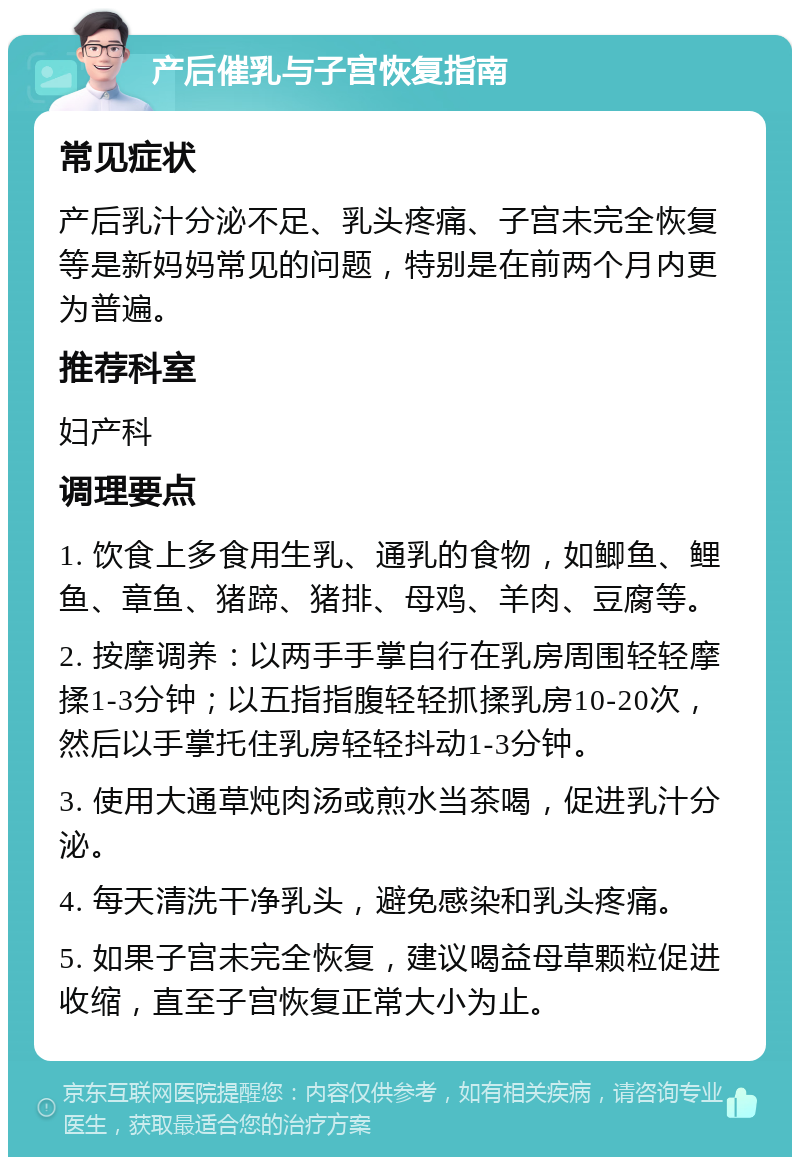 产后催乳与子宫恢复指南 常见症状 产后乳汁分泌不足、乳头疼痛、子宫未完全恢复等是新妈妈常见的问题，特别是在前两个月内更为普遍。 推荐科室 妇产科 调理要点 1. 饮食上多食用生乳、通乳的食物，如鲫鱼、鲤鱼、章鱼、猪蹄、猪排、母鸡、羊肉、豆腐等。 2. 按摩调养：以两手手掌自行在乳房周围轻轻摩揉1-3分钟；以五指指腹轻轻抓揉乳房10-20次，然后以手掌托住乳房轻轻抖动1-3分钟。 3. 使用大通草炖肉汤或煎水当茶喝，促进乳汁分泌。 4. 每天清洗干净乳头，避免感染和乳头疼痛。 5. 如果子宫未完全恢复，建议喝益母草颗粒促进收缩，直至子宫恢复正常大小为止。