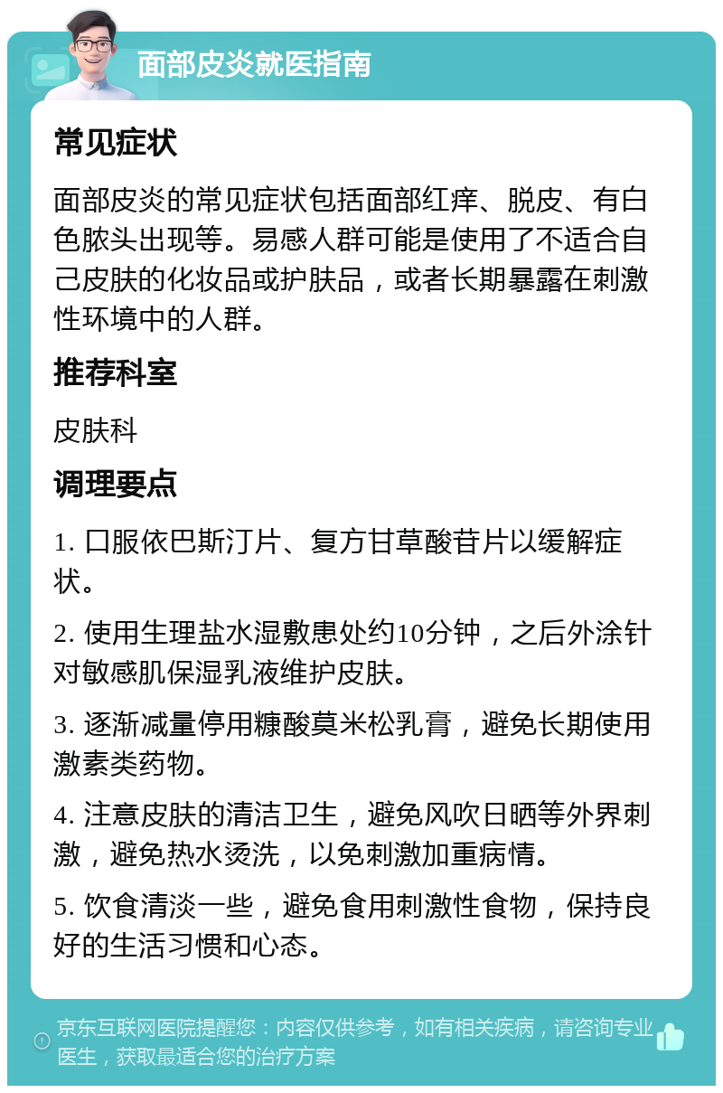 面部皮炎就医指南 常见症状 面部皮炎的常见症状包括面部红痒、脱皮、有白色脓头出现等。易感人群可能是使用了不适合自己皮肤的化妆品或护肤品，或者长期暴露在刺激性环境中的人群。 推荐科室 皮肤科 调理要点 1. 口服依巴斯汀片、复方甘草酸苷片以缓解症状。 2. 使用生理盐水湿敷患处约10分钟，之后外涂针对敏感肌保湿乳液维护皮肤。 3. 逐渐减量停用糠酸莫米松乳膏，避免长期使用激素类药物。 4. 注意皮肤的清洁卫生，避免风吹日晒等外界刺激，避免热水烫洗，以免刺激加重病情。 5. 饮食清淡一些，避免食用刺激性食物，保持良好的生活习惯和心态。