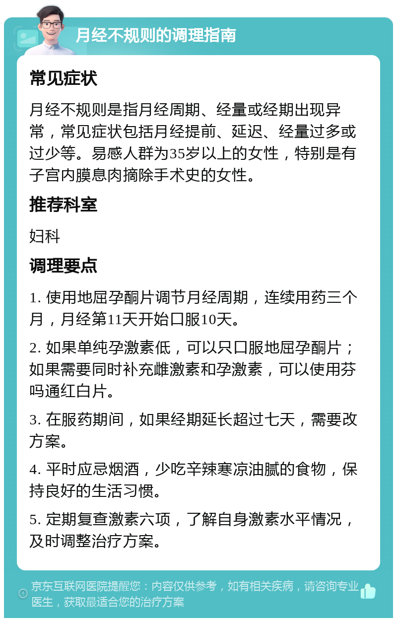 月经不规则的调理指南 常见症状 月经不规则是指月经周期、经量或经期出现异常，常见症状包括月经提前、延迟、经量过多或过少等。易感人群为35岁以上的女性，特别是有子宫内膜息肉摘除手术史的女性。 推荐科室 妇科 调理要点 1. 使用地屈孕酮片调节月经周期，连续用药三个月，月经第11天开始口服10天。 2. 如果单纯孕激素低，可以只口服地屈孕酮片；如果需要同时补充雌激素和孕激素，可以使用芬吗通红白片。 3. 在服药期间，如果经期延长超过七天，需要改方案。 4. 平时应忌烟酒，少吃辛辣寒凉油腻的食物，保持良好的生活习惯。 5. 定期复查激素六项，了解自身激素水平情况，及时调整治疗方案。