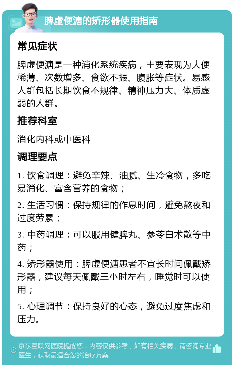 脾虚便溏的矫形器使用指南 常见症状 脾虚便溏是一种消化系统疾病，主要表现为大便稀薄、次数增多、食欲不振、腹胀等症状。易感人群包括长期饮食不规律、精神压力大、体质虚弱的人群。 推荐科室 消化内科或中医科 调理要点 1. 饮食调理：避免辛辣、油腻、生冷食物，多吃易消化、富含营养的食物； 2. 生活习惯：保持规律的作息时间，避免熬夜和过度劳累； 3. 中药调理：可以服用健脾丸、参苓白术散等中药； 4. 矫形器使用：脾虚便溏患者不宜长时间佩戴矫形器，建议每天佩戴三小时左右，睡觉时可以使用； 5. 心理调节：保持良好的心态，避免过度焦虑和压力。