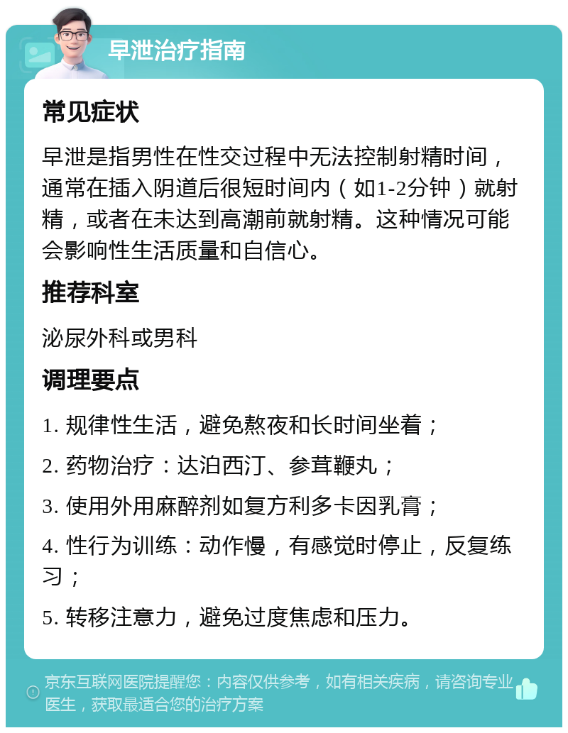 早泄治疗指南 常见症状 早泄是指男性在性交过程中无法控制射精时间，通常在插入阴道后很短时间内（如1-2分钟）就射精，或者在未达到高潮前就射精。这种情况可能会影响性生活质量和自信心。 推荐科室 泌尿外科或男科 调理要点 1. 规律性生活，避免熬夜和长时间坐着； 2. 药物治疗：达泊西汀、参茸鞭丸； 3. 使用外用麻醉剂如复方利多卡因乳膏； 4. 性行为训练：动作慢，有感觉时停止，反复练习； 5. 转移注意力，避免过度焦虑和压力。