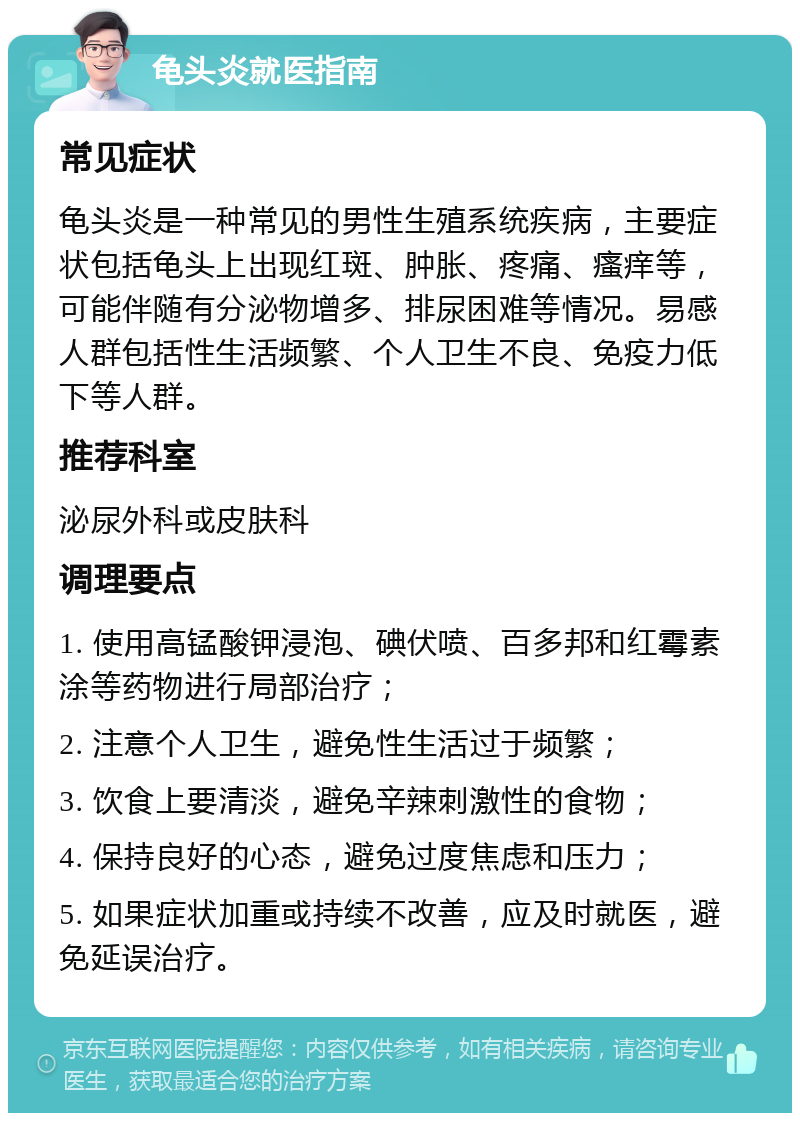 龟头炎就医指南 常见症状 龟头炎是一种常见的男性生殖系统疾病，主要症状包括龟头上出现红斑、肿胀、疼痛、瘙痒等，可能伴随有分泌物增多、排尿困难等情况。易感人群包括性生活频繁、个人卫生不良、免疫力低下等人群。 推荐科室 泌尿外科或皮肤科 调理要点 1. 使用高锰酸钾浸泡、碘伏喷、百多邦和红霉素涂等药物进行局部治疗； 2. 注意个人卫生，避免性生活过于频繁； 3. 饮食上要清淡，避免辛辣刺激性的食物； 4. 保持良好的心态，避免过度焦虑和压力； 5. 如果症状加重或持续不改善，应及时就医，避免延误治疗。