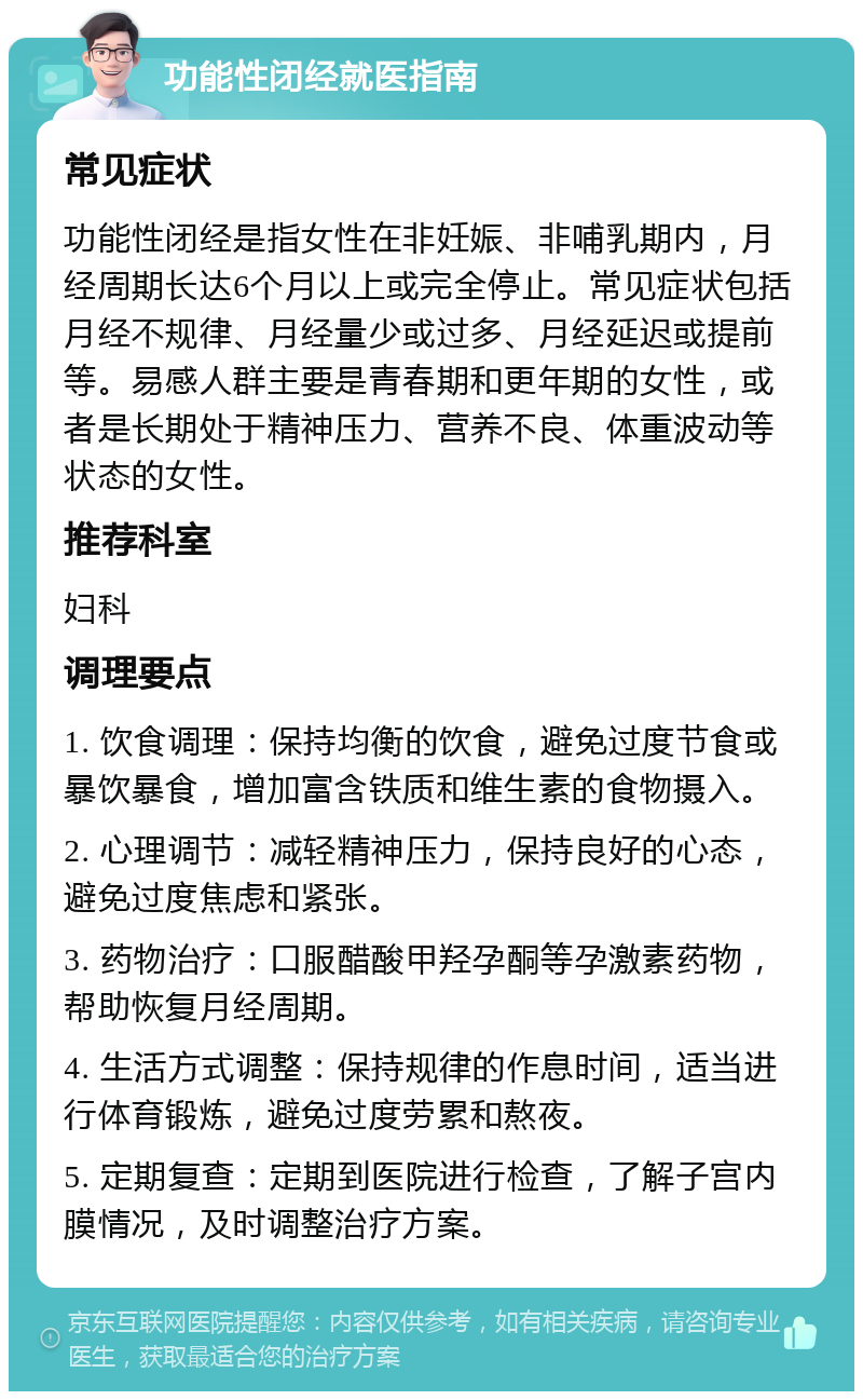 功能性闭经就医指南 常见症状 功能性闭经是指女性在非妊娠、非哺乳期内，月经周期长达6个月以上或完全停止。常见症状包括月经不规律、月经量少或过多、月经延迟或提前等。易感人群主要是青春期和更年期的女性，或者是长期处于精神压力、营养不良、体重波动等状态的女性。 推荐科室 妇科 调理要点 1. 饮食调理：保持均衡的饮食，避免过度节食或暴饮暴食，增加富含铁质和维生素的食物摄入。 2. 心理调节：减轻精神压力，保持良好的心态，避免过度焦虑和紧张。 3. 药物治疗：口服醋酸甲羟孕酮等孕激素药物，帮助恢复月经周期。 4. 生活方式调整：保持规律的作息时间，适当进行体育锻炼，避免过度劳累和熬夜。 5. 定期复查：定期到医院进行检查，了解子宫内膜情况，及时调整治疗方案。