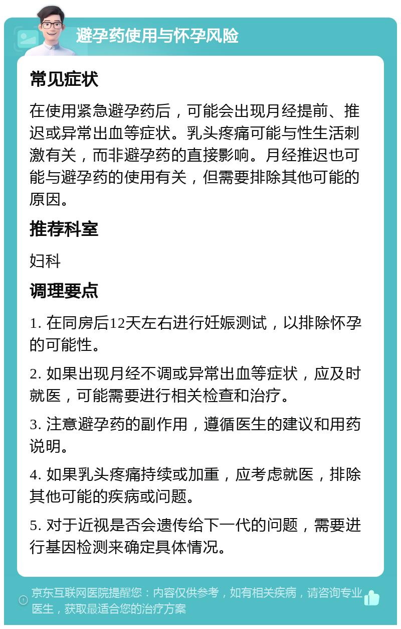 避孕药使用与怀孕风险 常见症状 在使用紧急避孕药后，可能会出现月经提前、推迟或异常出血等症状。乳头疼痛可能与性生活刺激有关，而非避孕药的直接影响。月经推迟也可能与避孕药的使用有关，但需要排除其他可能的原因。 推荐科室 妇科 调理要点 1. 在同房后12天左右进行妊娠测试，以排除怀孕的可能性。 2. 如果出现月经不调或异常出血等症状，应及时就医，可能需要进行相关检查和治疗。 3. 注意避孕药的副作用，遵循医生的建议和用药说明。 4. 如果乳头疼痛持续或加重，应考虑就医，排除其他可能的疾病或问题。 5. 对于近视是否会遗传给下一代的问题，需要进行基因检测来确定具体情况。