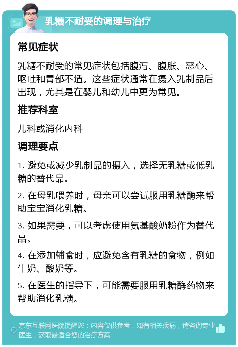 乳糖不耐受的调理与治疗 常见症状 乳糖不耐受的常见症状包括腹泻、腹胀、恶心、呕吐和胃部不适。这些症状通常在摄入乳制品后出现，尤其是在婴儿和幼儿中更为常见。 推荐科室 儿科或消化内科 调理要点 1. 避免或减少乳制品的摄入，选择无乳糖或低乳糖的替代品。 2. 在母乳喂养时，母亲可以尝试服用乳糖酶来帮助宝宝消化乳糖。 3. 如果需要，可以考虑使用氨基酸奶粉作为替代品。 4. 在添加辅食时，应避免含有乳糖的食物，例如牛奶、酸奶等。 5. 在医生的指导下，可能需要服用乳糖酶药物来帮助消化乳糖。