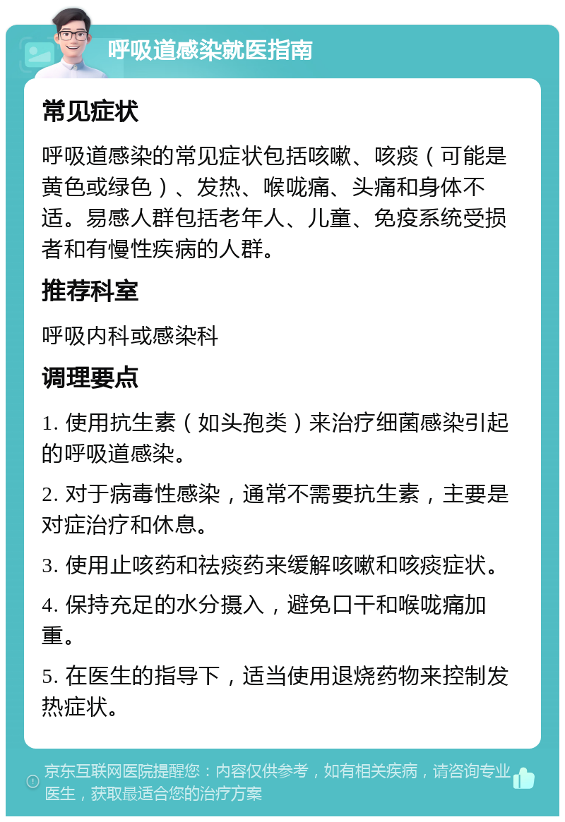 呼吸道感染就医指南 常见症状 呼吸道感染的常见症状包括咳嗽、咳痰（可能是黄色或绿色）、发热、喉咙痛、头痛和身体不适。易感人群包括老年人、儿童、免疫系统受损者和有慢性疾病的人群。 推荐科室 呼吸内科或感染科 调理要点 1. 使用抗生素（如头孢类）来治疗细菌感染引起的呼吸道感染。 2. 对于病毒性感染，通常不需要抗生素，主要是对症治疗和休息。 3. 使用止咳药和祛痰药来缓解咳嗽和咳痰症状。 4. 保持充足的水分摄入，避免口干和喉咙痛加重。 5. 在医生的指导下，适当使用退烧药物来控制发热症状。