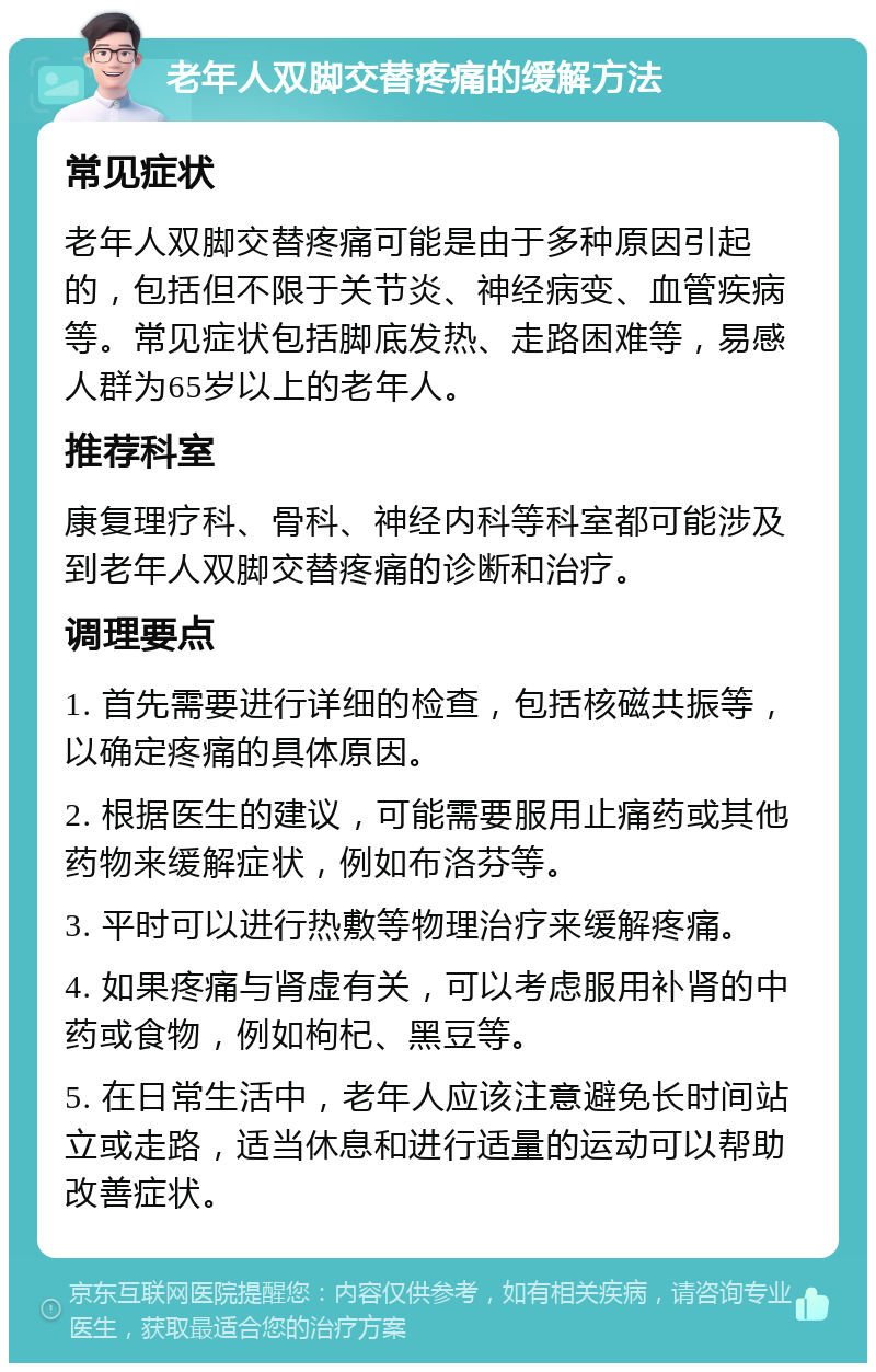 老年人双脚交替疼痛的缓解方法 常见症状 老年人双脚交替疼痛可能是由于多种原因引起的，包括但不限于关节炎、神经病变、血管疾病等。常见症状包括脚底发热、走路困难等，易感人群为65岁以上的老年人。 推荐科室 康复理疗科、骨科、神经内科等科室都可能涉及到老年人双脚交替疼痛的诊断和治疗。 调理要点 1. 首先需要进行详细的检查，包括核磁共振等，以确定疼痛的具体原因。 2. 根据医生的建议，可能需要服用止痛药或其他药物来缓解症状，例如布洛芬等。 3. 平时可以进行热敷等物理治疗来缓解疼痛。 4. 如果疼痛与肾虚有关，可以考虑服用补肾的中药或食物，例如枸杞、黑豆等。 5. 在日常生活中，老年人应该注意避免长时间站立或走路，适当休息和进行适量的运动可以帮助改善症状。