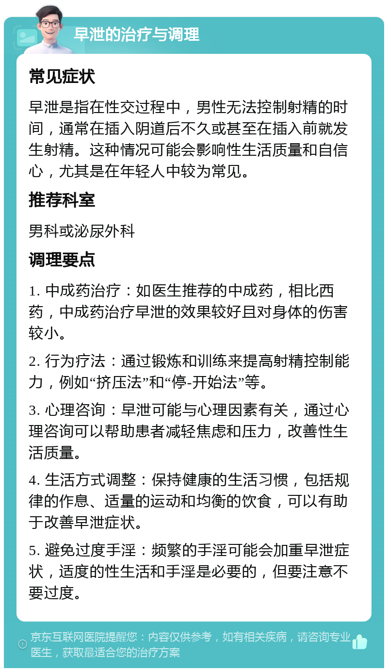 早泄的治疗与调理 常见症状 早泄是指在性交过程中，男性无法控制射精的时间，通常在插入阴道后不久或甚至在插入前就发生射精。这种情况可能会影响性生活质量和自信心，尤其是在年轻人中较为常见。 推荐科室 男科或泌尿外科 调理要点 1. 中成药治疗：如医生推荐的中成药，相比西药，中成药治疗早泄的效果较好且对身体的伤害较小。 2. 行为疗法：通过锻炼和训练来提高射精控制能力，例如“挤压法”和“停-开始法”等。 3. 心理咨询：早泄可能与心理因素有关，通过心理咨询可以帮助患者减轻焦虑和压力，改善性生活质量。 4. 生活方式调整：保持健康的生活习惯，包括规律的作息、适量的运动和均衡的饮食，可以有助于改善早泄症状。 5. 避免过度手淫：频繁的手淫可能会加重早泄症状，适度的性生活和手淫是必要的，但要注意不要过度。