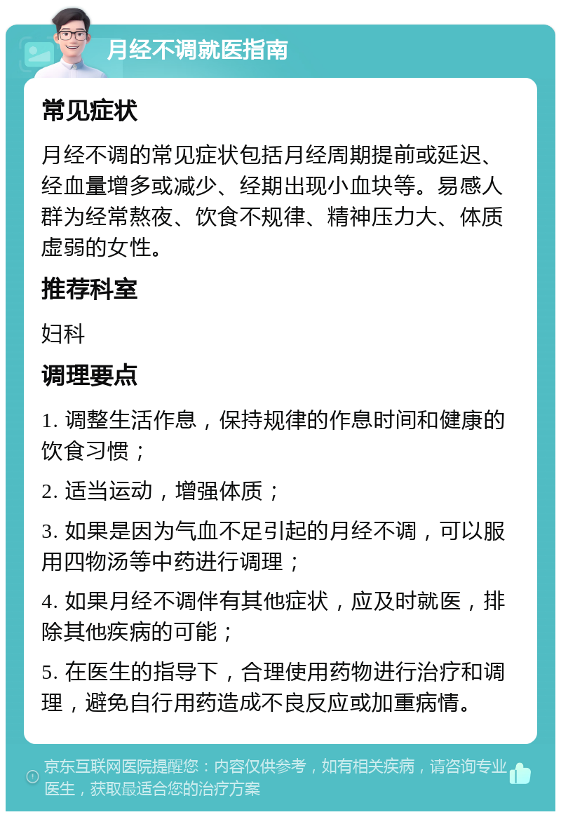 月经不调就医指南 常见症状 月经不调的常见症状包括月经周期提前或延迟、经血量增多或减少、经期出现小血块等。易感人群为经常熬夜、饮食不规律、精神压力大、体质虚弱的女性。 推荐科室 妇科 调理要点 1. 调整生活作息，保持规律的作息时间和健康的饮食习惯； 2. 适当运动，增强体质； 3. 如果是因为气血不足引起的月经不调，可以服用四物汤等中药进行调理； 4. 如果月经不调伴有其他症状，应及时就医，排除其他疾病的可能； 5. 在医生的指导下，合理使用药物进行治疗和调理，避免自行用药造成不良反应或加重病情。