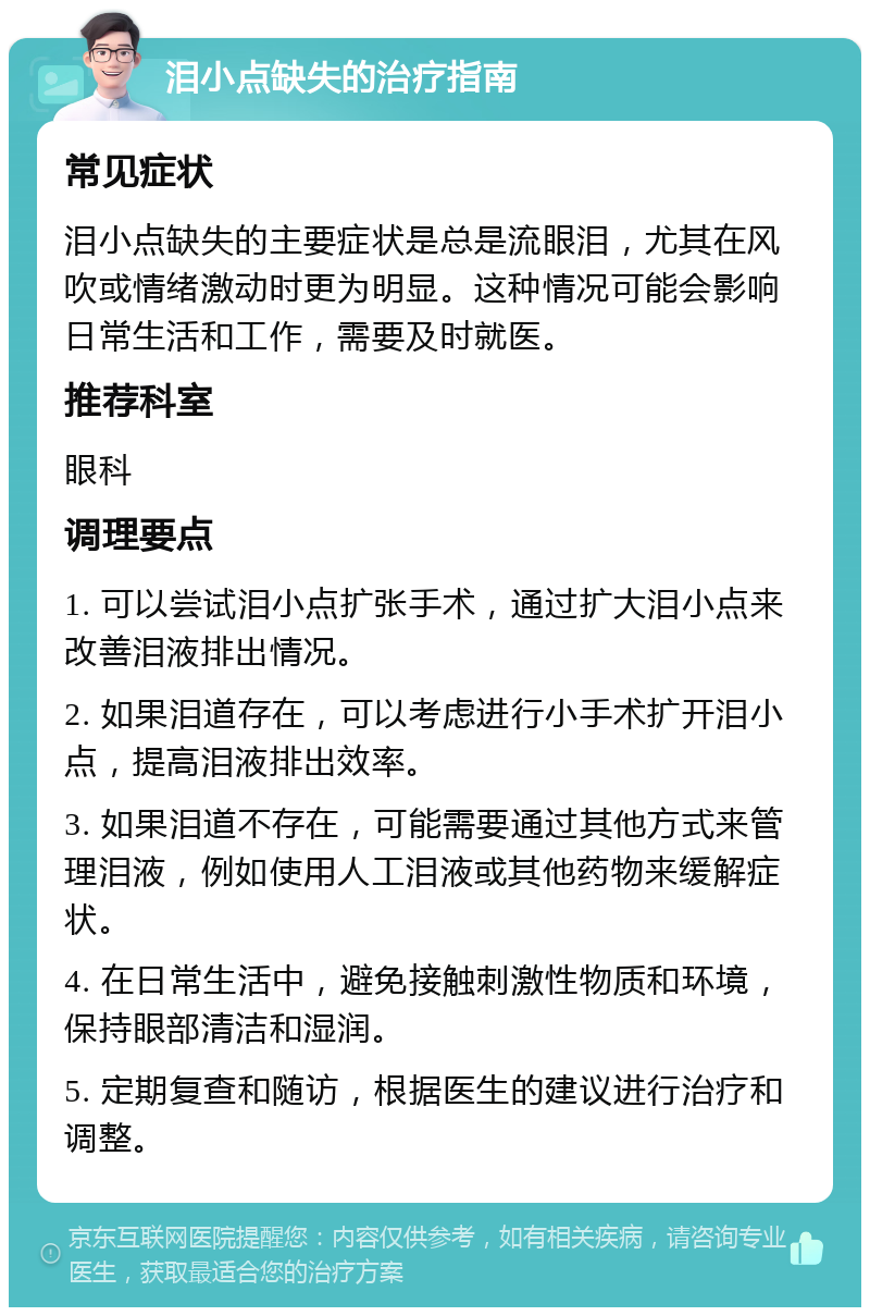 泪小点缺失的治疗指南 常见症状 泪小点缺失的主要症状是总是流眼泪，尤其在风吹或情绪激动时更为明显。这种情况可能会影响日常生活和工作，需要及时就医。 推荐科室 眼科 调理要点 1. 可以尝试泪小点扩张手术，通过扩大泪小点来改善泪液排出情况。 2. 如果泪道存在，可以考虑进行小手术扩开泪小点，提高泪液排出效率。 3. 如果泪道不存在，可能需要通过其他方式来管理泪液，例如使用人工泪液或其他药物来缓解症状。 4. 在日常生活中，避免接触刺激性物质和环境，保持眼部清洁和湿润。 5. 定期复查和随访，根据医生的建议进行治疗和调整。