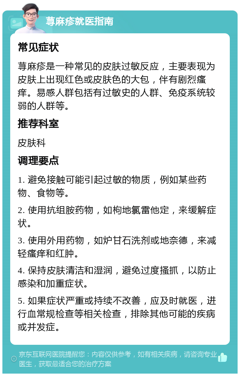 荨麻疹就医指南 常见症状 荨麻疹是一种常见的皮肤过敏反应，主要表现为皮肤上出现红色或皮肤色的大包，伴有剧烈瘙痒。易感人群包括有过敏史的人群、免疫系统较弱的人群等。 推荐科室 皮肤科 调理要点 1. 避免接触可能引起过敏的物质，例如某些药物、食物等。 2. 使用抗组胺药物，如枸地氯雷他定，来缓解症状。 3. 使用外用药物，如炉甘石洗剂或地奈德，来减轻瘙痒和红肿。 4. 保持皮肤清洁和湿润，避免过度搔抓，以防止感染和加重症状。 5. 如果症状严重或持续不改善，应及时就医，进行血常规检查等相关检查，排除其他可能的疾病或并发症。