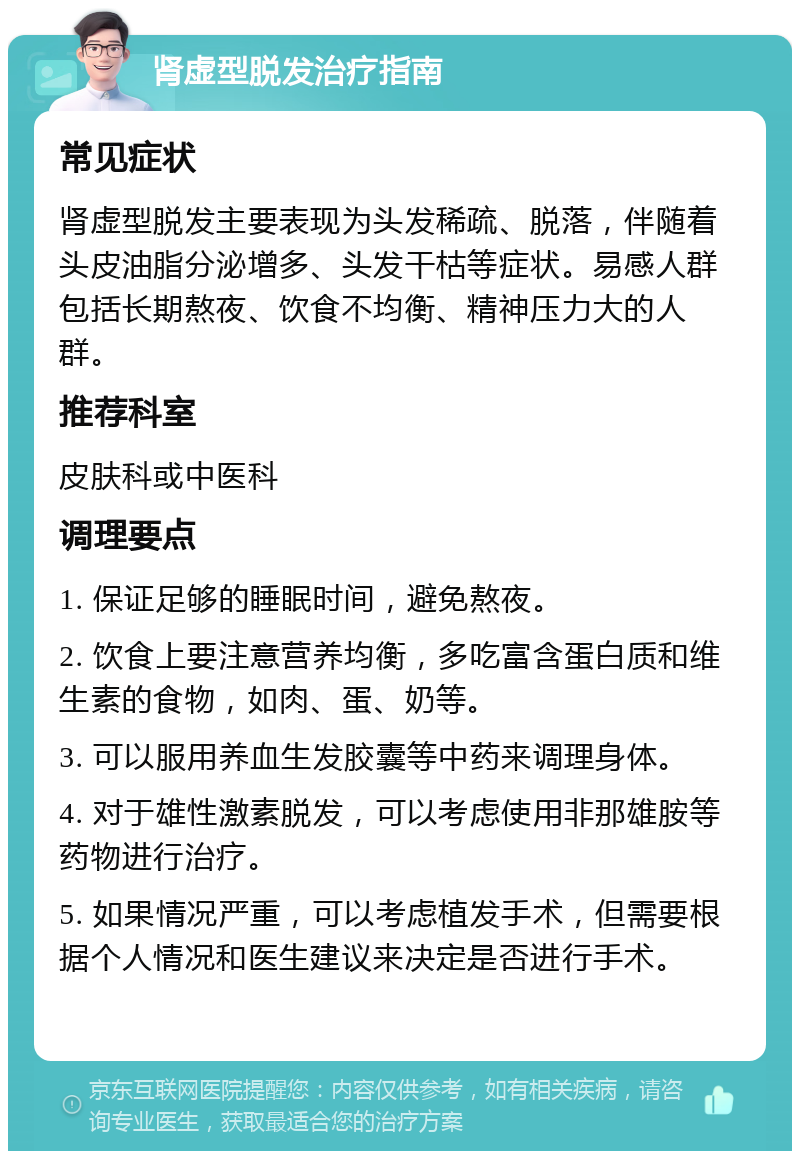 肾虚型脱发治疗指南 常见症状 肾虚型脱发主要表现为头发稀疏、脱落，伴随着头皮油脂分泌增多、头发干枯等症状。易感人群包括长期熬夜、饮食不均衡、精神压力大的人群。 推荐科室 皮肤科或中医科 调理要点 1. 保证足够的睡眠时间，避免熬夜。 2. 饮食上要注意营养均衡，多吃富含蛋白质和维生素的食物，如肉、蛋、奶等。 3. 可以服用养血生发胶囊等中药来调理身体。 4. 对于雄性激素脱发，可以考虑使用非那雄胺等药物进行治疗。 5. 如果情况严重，可以考虑植发手术，但需要根据个人情况和医生建议来决定是否进行手术。