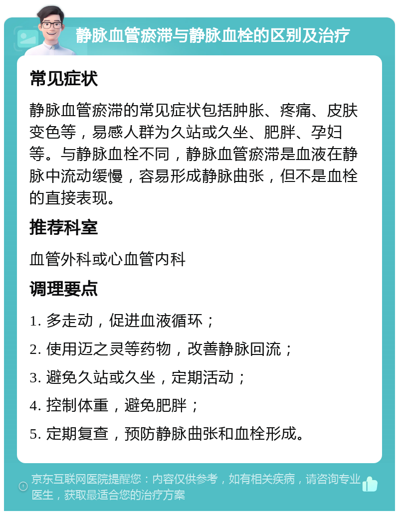 静脉血管瘀滞与静脉血栓的区别及治疗 常见症状 静脉血管瘀滞的常见症状包括肿胀、疼痛、皮肤变色等，易感人群为久站或久坐、肥胖、孕妇等。与静脉血栓不同，静脉血管瘀滞是血液在静脉中流动缓慢，容易形成静脉曲张，但不是血栓的直接表现。 推荐科室 血管外科或心血管内科 调理要点 1. 多走动，促进血液循环； 2. 使用迈之灵等药物，改善静脉回流； 3. 避免久站或久坐，定期活动； 4. 控制体重，避免肥胖； 5. 定期复查，预防静脉曲张和血栓形成。