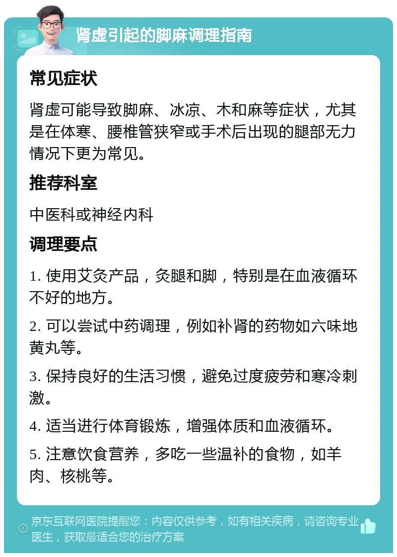 肾虚引起的脚麻调理指南 常见症状 肾虚可能导致脚麻、冰凉、木和麻等症状，尤其是在体寒、腰椎管狭窄或手术后出现的腿部无力情况下更为常见。 推荐科室 中医科或神经内科 调理要点 1. 使用艾灸产品，灸腿和脚，特别是在血液循环不好的地方。 2. 可以尝试中药调理，例如补肾的药物如六味地黄丸等。 3. 保持良好的生活习惯，避免过度疲劳和寒冷刺激。 4. 适当进行体育锻炼，增强体质和血液循环。 5. 注意饮食营养，多吃一些温补的食物，如羊肉、核桃等。