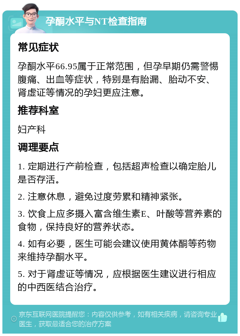 孕酮水平与NT检查指南 常见症状 孕酮水平66.95属于正常范围，但孕早期仍需警惕腹痛、出血等症状，特别是有胎漏、胎动不安、肾虚证等情况的孕妇更应注意。 推荐科室 妇产科 调理要点 1. 定期进行产前检查，包括超声检查以确定胎儿是否存活。 2. 注意休息，避免过度劳累和精神紧张。 3. 饮食上应多摄入富含维生素E、叶酸等营养素的食物，保持良好的营养状态。 4. 如有必要，医生可能会建议使用黄体酮等药物来维持孕酮水平。 5. 对于肾虚证等情况，应根据医生建议进行相应的中西医结合治疗。