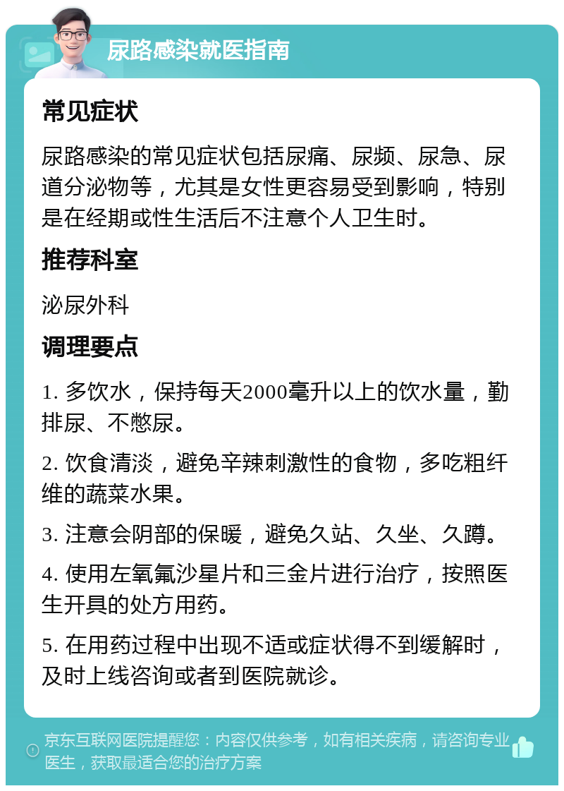 尿路感染就医指南 常见症状 尿路感染的常见症状包括尿痛、尿频、尿急、尿道分泌物等，尤其是女性更容易受到影响，特别是在经期或性生活后不注意个人卫生时。 推荐科室 泌尿外科 调理要点 1. 多饮水，保持每天2000毫升以上的饮水量，勤排尿、不憋尿。 2. 饮食清淡，避免辛辣刺激性的食物，多吃粗纤维的蔬菜水果。 3. 注意会阴部的保暖，避免久站、久坐、久蹲。 4. 使用左氧氟沙星片和三金片进行治疗，按照医生开具的处方用药。 5. 在用药过程中出现不适或症状得不到缓解时，及时上线咨询或者到医院就诊。