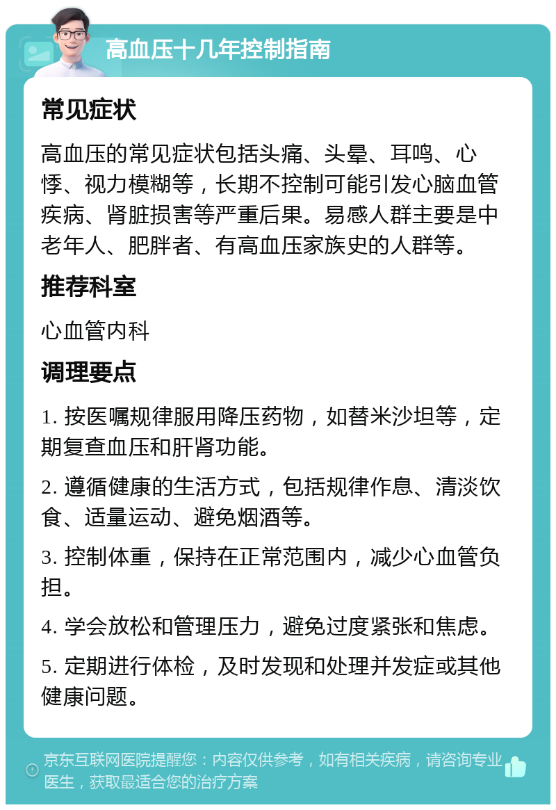 高血压十几年控制指南 常见症状 高血压的常见症状包括头痛、头晕、耳鸣、心悸、视力模糊等，长期不控制可能引发心脑血管疾病、肾脏损害等严重后果。易感人群主要是中老年人、肥胖者、有高血压家族史的人群等。 推荐科室 心血管内科 调理要点 1. 按医嘱规律服用降压药物，如替米沙坦等，定期复查血压和肝肾功能。 2. 遵循健康的生活方式，包括规律作息、清淡饮食、适量运动、避免烟酒等。 3. 控制体重，保持在正常范围内，减少心血管负担。 4. 学会放松和管理压力，避免过度紧张和焦虑。 5. 定期进行体检，及时发现和处理并发症或其他健康问题。