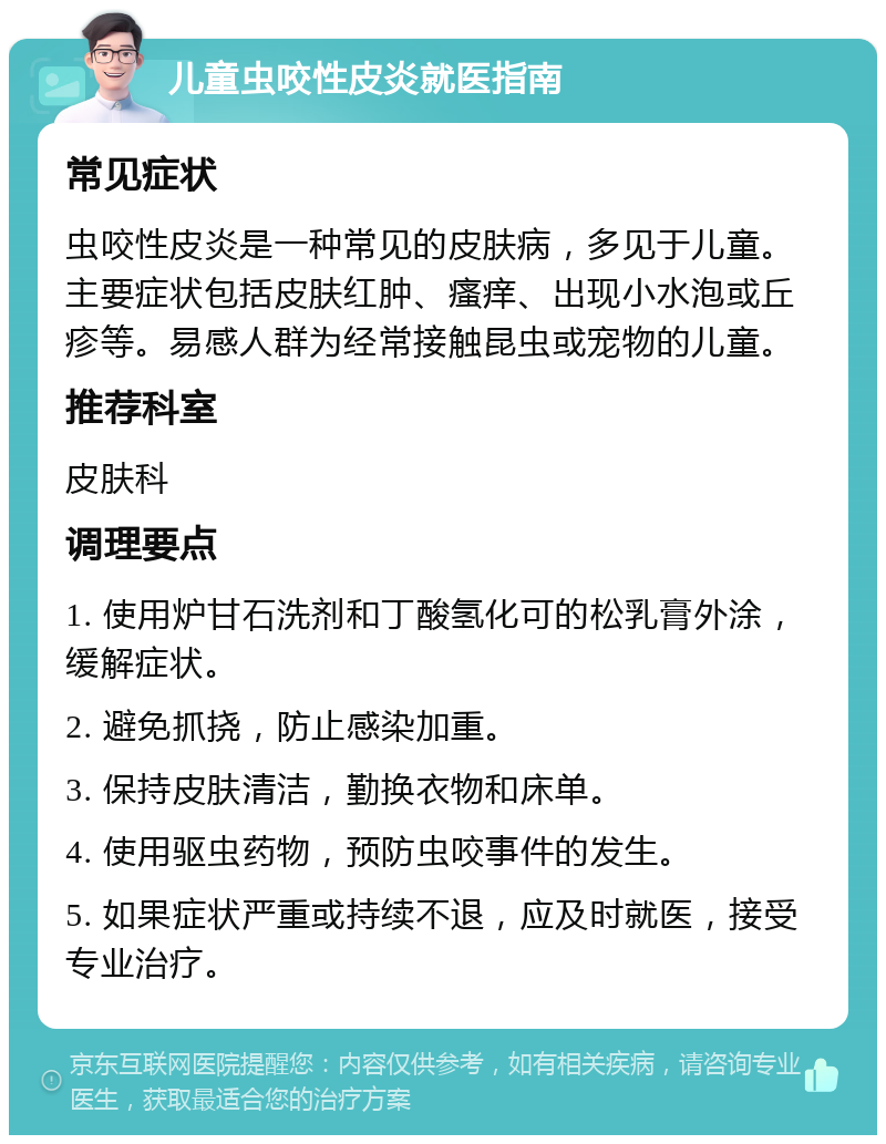 儿童虫咬性皮炎就医指南 常见症状 虫咬性皮炎是一种常见的皮肤病，多见于儿童。主要症状包括皮肤红肿、瘙痒、出现小水泡或丘疹等。易感人群为经常接触昆虫或宠物的儿童。 推荐科室 皮肤科 调理要点 1. 使用炉甘石洗剂和丁酸氢化可的松乳膏外涂，缓解症状。 2. 避免抓挠，防止感染加重。 3. 保持皮肤清洁，勤换衣物和床单。 4. 使用驱虫药物，预防虫咬事件的发生。 5. 如果症状严重或持续不退，应及时就医，接受专业治疗。