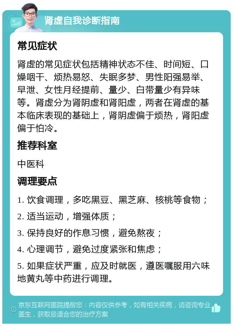 肾虚自我诊断指南 常见症状 肾虚的常见症状包括精神状态不佳、时间短、口燥咽干、烦热易怒、失眠多梦、男性阳强易举、早泄、女性月经提前、量少、白带量少有异味等。肾虚分为肾阴虚和肾阳虚，两者在肾虚的基本临床表现的基础上，肾阴虚偏于烦热，肾阳虚偏于怕冷。 推荐科室 中医科 调理要点 1. 饮食调理，多吃黑豆、黑芝麻、核桃等食物； 2. 适当运动，增强体质； 3. 保持良好的作息习惯，避免熬夜； 4. 心理调节，避免过度紧张和焦虑； 5. 如果症状严重，应及时就医，遵医嘱服用六味地黄丸等中药进行调理。