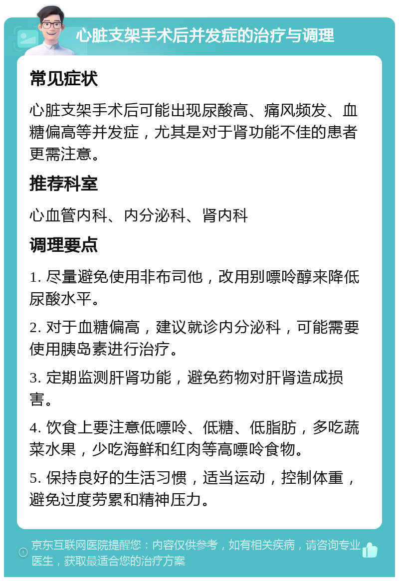 心脏支架手术后并发症的治疗与调理 常见症状 心脏支架手术后可能出现尿酸高、痛风频发、血糖偏高等并发症，尤其是对于肾功能不佳的患者更需注意。 推荐科室 心血管内科、内分泌科、肾内科 调理要点 1. 尽量避免使用非布司他，改用别嘌呤醇来降低尿酸水平。 2. 对于血糖偏高，建议就诊内分泌科，可能需要使用胰岛素进行治疗。 3. 定期监测肝肾功能，避免药物对肝肾造成损害。 4. 饮食上要注意低嘌呤、低糖、低脂肪，多吃蔬菜水果，少吃海鲜和红肉等高嘌呤食物。 5. 保持良好的生活习惯，适当运动，控制体重，避免过度劳累和精神压力。