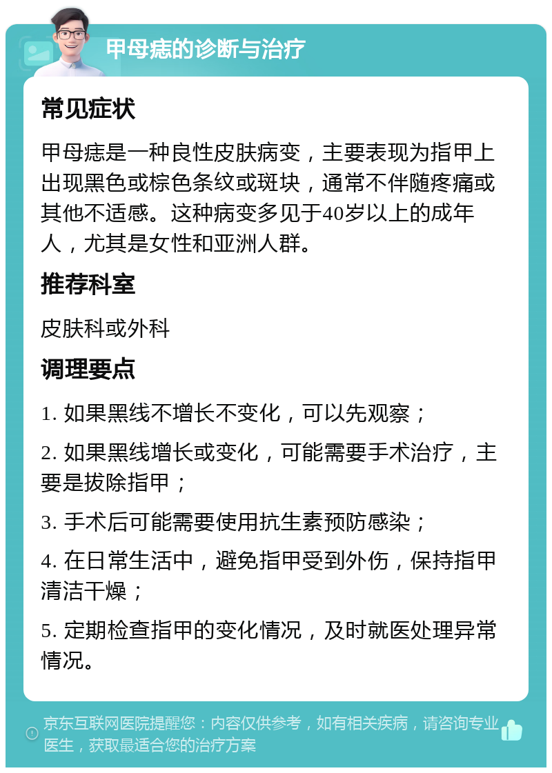 甲母痣的诊断与治疗 常见症状 甲母痣是一种良性皮肤病变，主要表现为指甲上出现黑色或棕色条纹或斑块，通常不伴随疼痛或其他不适感。这种病变多见于40岁以上的成年人，尤其是女性和亚洲人群。 推荐科室 皮肤科或外科 调理要点 1. 如果黑线不增长不变化，可以先观察； 2. 如果黑线增长或变化，可能需要手术治疗，主要是拔除指甲； 3. 手术后可能需要使用抗生素预防感染； 4. 在日常生活中，避免指甲受到外伤，保持指甲清洁干燥； 5. 定期检查指甲的变化情况，及时就医处理异常情况。