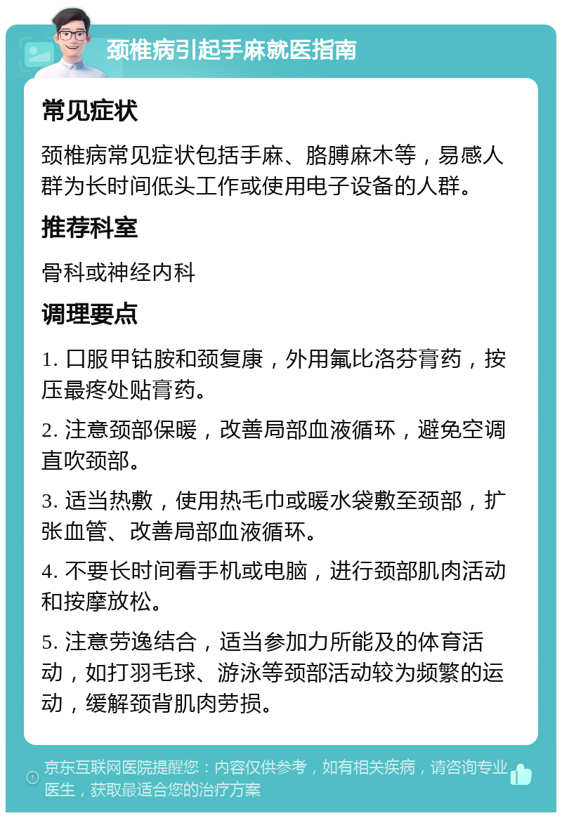 颈椎病引起手麻就医指南 常见症状 颈椎病常见症状包括手麻、胳膊麻木等，易感人群为长时间低头工作或使用电子设备的人群。 推荐科室 骨科或神经内科 调理要点 1. 口服甲钴胺和颈复康，外用氟比洛芬膏药，按压最疼处贴膏药。 2. 注意颈部保暖，改善局部血液循环，避免空调直吹颈部。 3. 适当热敷，使用热毛巾或暖水袋敷至颈部，扩张血管、改善局部血液循环。 4. 不要长时间看手机或电脑，进行颈部肌肉活动和按摩放松。 5. 注意劳逸结合，适当参加力所能及的体育活动，如打羽毛球、游泳等颈部活动较为频繁的运动，缓解颈背肌肉劳损。