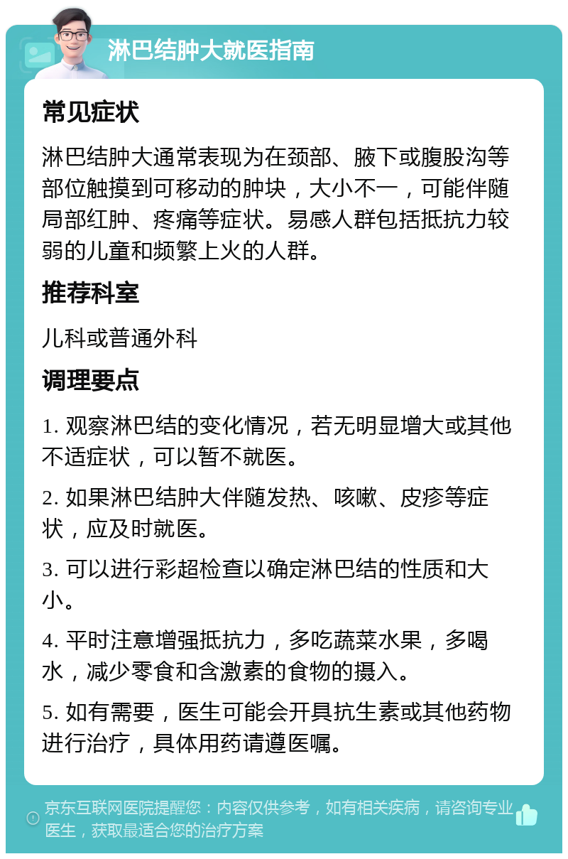 淋巴结肿大就医指南 常见症状 淋巴结肿大通常表现为在颈部、腋下或腹股沟等部位触摸到可移动的肿块，大小不一，可能伴随局部红肿、疼痛等症状。易感人群包括抵抗力较弱的儿童和频繁上火的人群。 推荐科室 儿科或普通外科 调理要点 1. 观察淋巴结的变化情况，若无明显增大或其他不适症状，可以暂不就医。 2. 如果淋巴结肿大伴随发热、咳嗽、皮疹等症状，应及时就医。 3. 可以进行彩超检查以确定淋巴结的性质和大小。 4. 平时注意增强抵抗力，多吃蔬菜水果，多喝水，减少零食和含激素的食物的摄入。 5. 如有需要，医生可能会开具抗生素或其他药物进行治疗，具体用药请遵医嘱。