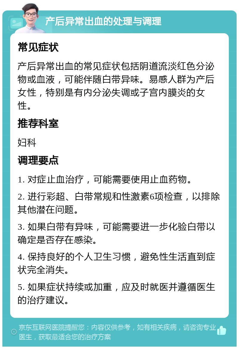 产后异常出血的处理与调理 常见症状 产后异常出血的常见症状包括阴道流淡红色分泌物或血液，可能伴随白带异味。易感人群为产后女性，特别是有内分泌失调或子宫内膜炎的女性。 推荐科室 妇科 调理要点 1. 对症止血治疗，可能需要使用止血药物。 2. 进行彩超、白带常规和性激素6项检查，以排除其他潜在问题。 3. 如果白带有异味，可能需要进一步化验白带以确定是否存在感染。 4. 保持良好的个人卫生习惯，避免性生活直到症状完全消失。 5. 如果症状持续或加重，应及时就医并遵循医生的治疗建议。