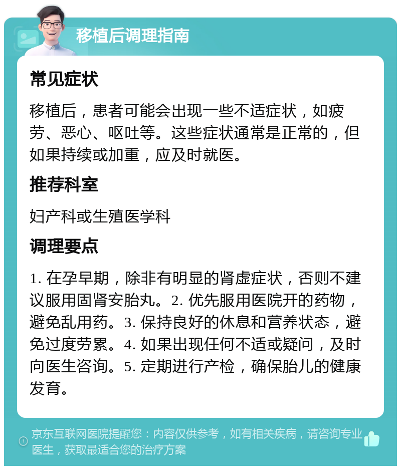 移植后调理指南 常见症状 移植后，患者可能会出现一些不适症状，如疲劳、恶心、呕吐等。这些症状通常是正常的，但如果持续或加重，应及时就医。 推荐科室 妇产科或生殖医学科 调理要点 1. 在孕早期，除非有明显的肾虚症状，否则不建议服用固肾安胎丸。2. 优先服用医院开的药物，避免乱用药。3. 保持良好的休息和营养状态，避免过度劳累。4. 如果出现任何不适或疑问，及时向医生咨询。5. 定期进行产检，确保胎儿的健康发育。