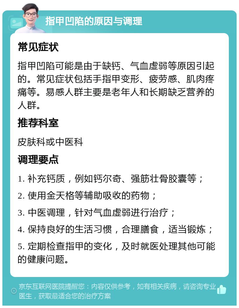 指甲凹陷的原因与调理 常见症状 指甲凹陷可能是由于缺钙、气血虚弱等原因引起的。常见症状包括手指甲变形、疲劳感、肌肉疼痛等。易感人群主要是老年人和长期缺乏营养的人群。 推荐科室 皮肤科或中医科 调理要点 1. 补充钙质，例如钙尔奇、强筋壮骨胶囊等； 2. 使用金天格等辅助吸收的药物； 3. 中医调理，针对气血虚弱进行治疗； 4. 保持良好的生活习惯，合理膳食，适当锻炼； 5. 定期检查指甲的变化，及时就医处理其他可能的健康问题。