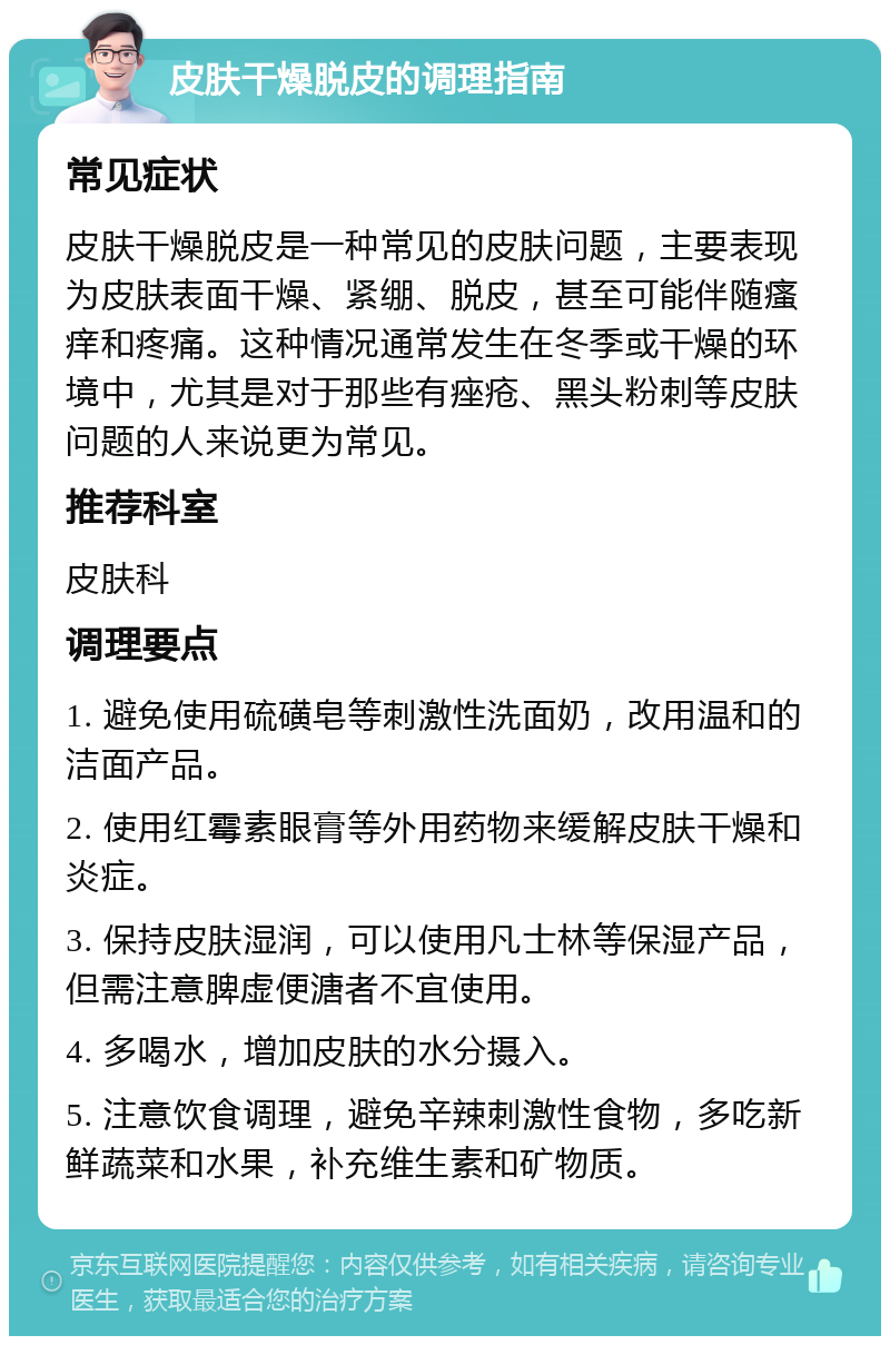 皮肤干燥脱皮的调理指南 常见症状 皮肤干燥脱皮是一种常见的皮肤问题，主要表现为皮肤表面干燥、紧绷、脱皮，甚至可能伴随瘙痒和疼痛。这种情况通常发生在冬季或干燥的环境中，尤其是对于那些有痤疮、黑头粉刺等皮肤问题的人来说更为常见。 推荐科室 皮肤科 调理要点 1. 避免使用硫磺皂等刺激性洗面奶，改用温和的洁面产品。 2. 使用红霉素眼膏等外用药物来缓解皮肤干燥和炎症。 3. 保持皮肤湿润，可以使用凡士林等保湿产品，但需注意脾虚便溏者不宜使用。 4. 多喝水，增加皮肤的水分摄入。 5. 注意饮食调理，避免辛辣刺激性食物，多吃新鲜蔬菜和水果，补充维生素和矿物质。