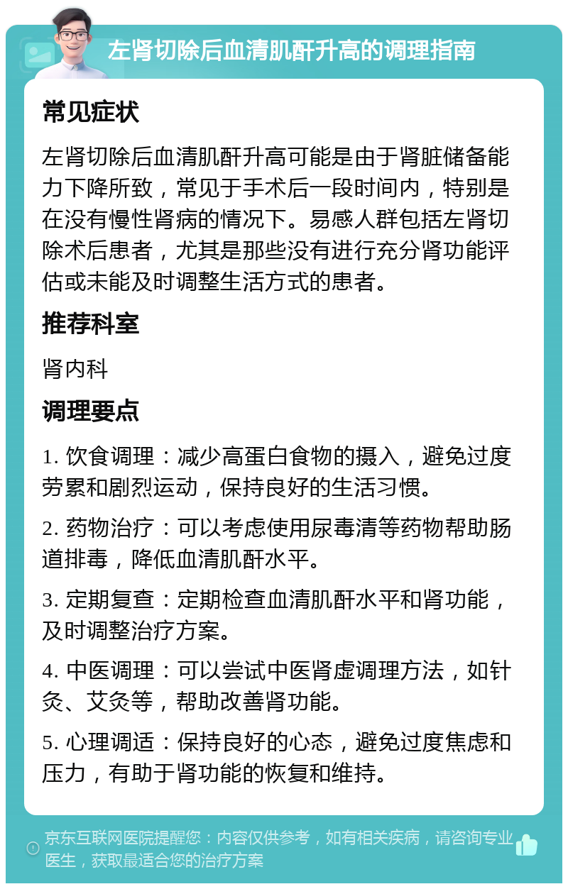 左肾切除后血清肌酐升高的调理指南 常见症状 左肾切除后血清肌酐升高可能是由于肾脏储备能力下降所致，常见于手术后一段时间内，特别是在没有慢性肾病的情况下。易感人群包括左肾切除术后患者，尤其是那些没有进行充分肾功能评估或未能及时调整生活方式的患者。 推荐科室 肾内科 调理要点 1. 饮食调理：减少高蛋白食物的摄入，避免过度劳累和剧烈运动，保持良好的生活习惯。 2. 药物治疗：可以考虑使用尿毒清等药物帮助肠道排毒，降低血清肌酐水平。 3. 定期复查：定期检查血清肌酐水平和肾功能，及时调整治疗方案。 4. 中医调理：可以尝试中医肾虚调理方法，如针灸、艾灸等，帮助改善肾功能。 5. 心理调适：保持良好的心态，避免过度焦虑和压力，有助于肾功能的恢复和维持。