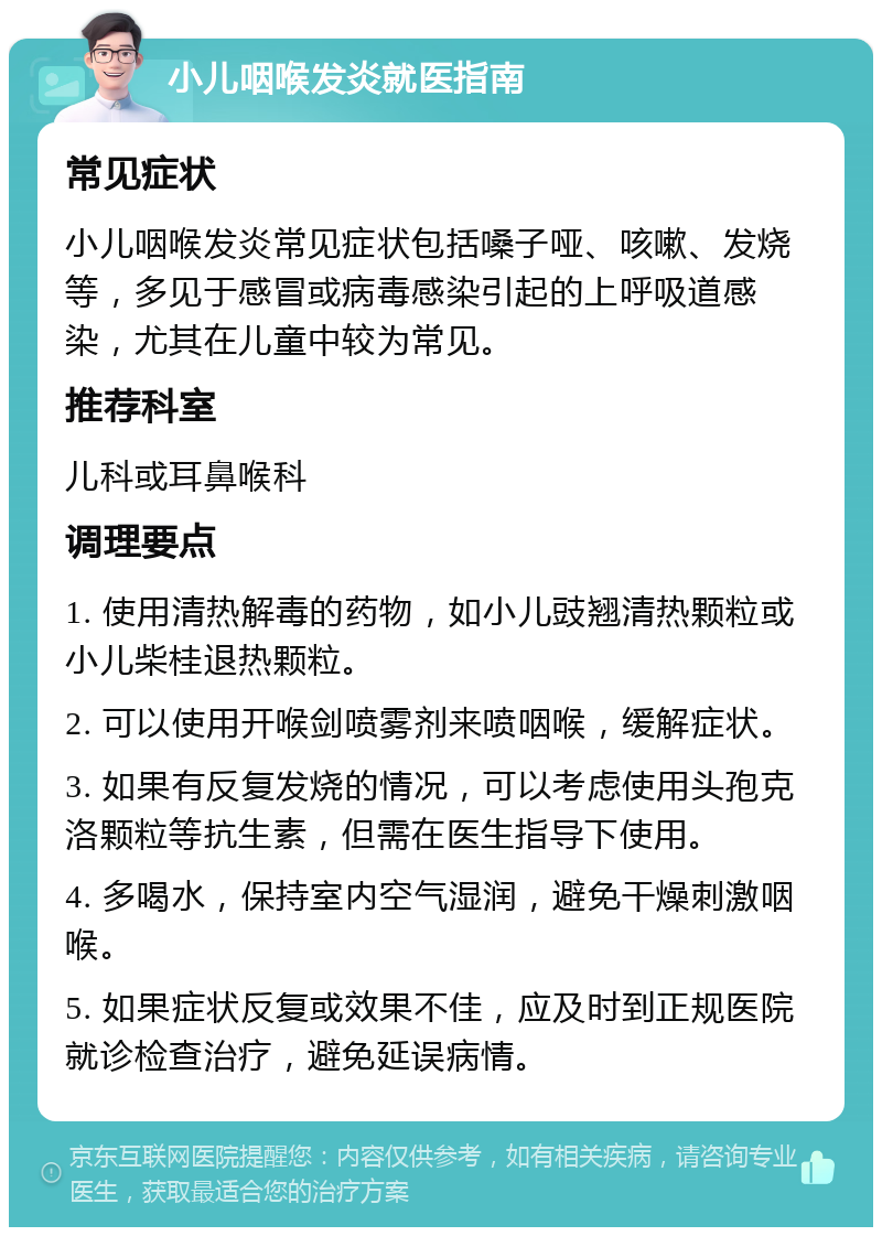 小儿咽喉发炎就医指南 常见症状 小儿咽喉发炎常见症状包括嗓子哑、咳嗽、发烧等，多见于感冒或病毒感染引起的上呼吸道感染，尤其在儿童中较为常见。 推荐科室 儿科或耳鼻喉科 调理要点 1. 使用清热解毒的药物，如小儿豉翘清热颗粒或小儿柴桂退热颗粒。 2. 可以使用开喉剑喷雾剂来喷咽喉，缓解症状。 3. 如果有反复发烧的情况，可以考虑使用头孢克洛颗粒等抗生素，但需在医生指导下使用。 4. 多喝水，保持室内空气湿润，避免干燥刺激咽喉。 5. 如果症状反复或效果不佳，应及时到正规医院就诊检查治疗，避免延误病情。