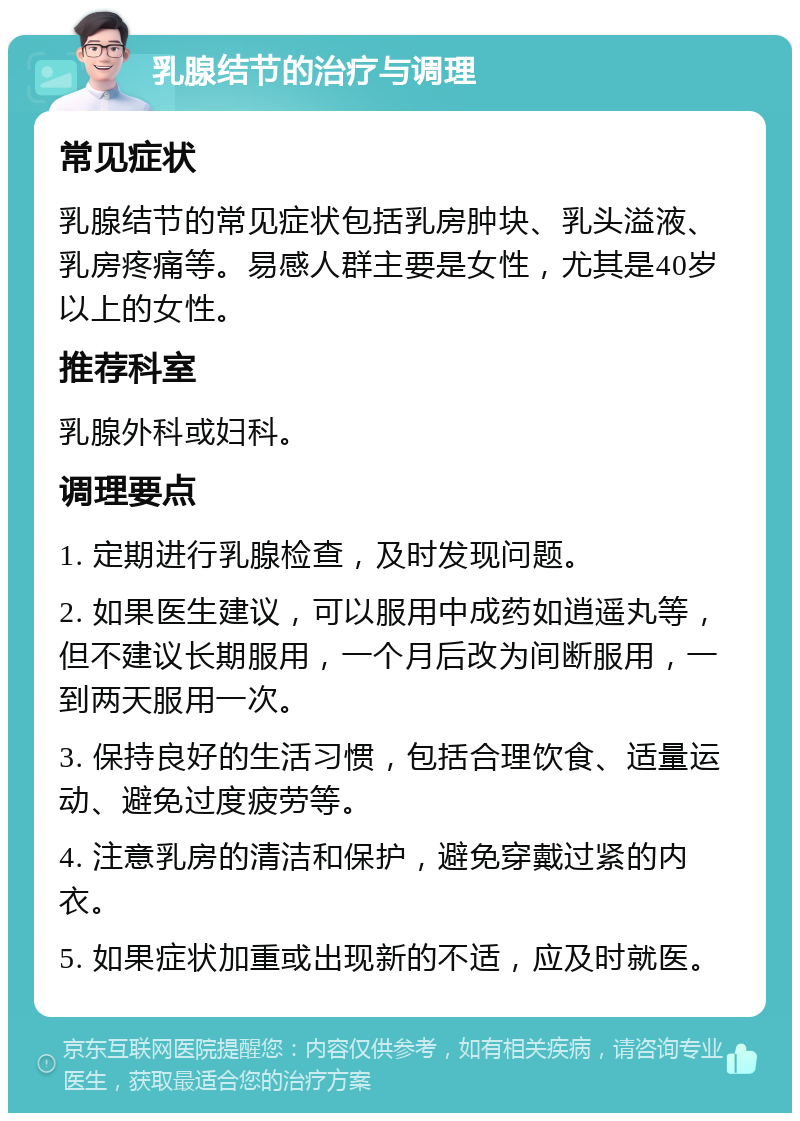 乳腺结节的治疗与调理 常见症状 乳腺结节的常见症状包括乳房肿块、乳头溢液、乳房疼痛等。易感人群主要是女性，尤其是40岁以上的女性。 推荐科室 乳腺外科或妇科。 调理要点 1. 定期进行乳腺检查，及时发现问题。 2. 如果医生建议，可以服用中成药如逍遥丸等，但不建议长期服用，一个月后改为间断服用，一到两天服用一次。 3. 保持良好的生活习惯，包括合理饮食、适量运动、避免过度疲劳等。 4. 注意乳房的清洁和保护，避免穿戴过紧的内衣。 5. 如果症状加重或出现新的不适，应及时就医。