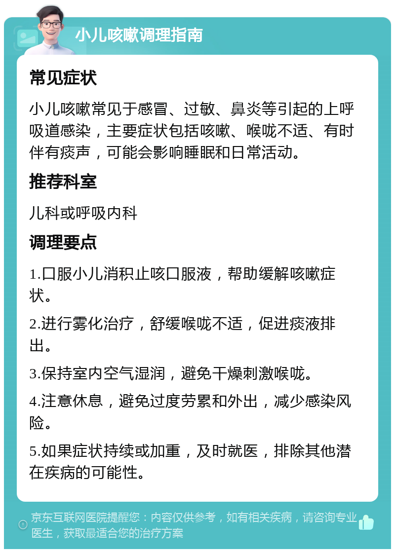 小儿咳嗽调理指南 常见症状 小儿咳嗽常见于感冒、过敏、鼻炎等引起的上呼吸道感染，主要症状包括咳嗽、喉咙不适、有时伴有痰声，可能会影响睡眠和日常活动。 推荐科室 儿科或呼吸内科 调理要点 1.口服小儿消积止咳口服液，帮助缓解咳嗽症状。 2.进行雾化治疗，舒缓喉咙不适，促进痰液排出。 3.保持室内空气湿润，避免干燥刺激喉咙。 4.注意休息，避免过度劳累和外出，减少感染风险。 5.如果症状持续或加重，及时就医，排除其他潜在疾病的可能性。