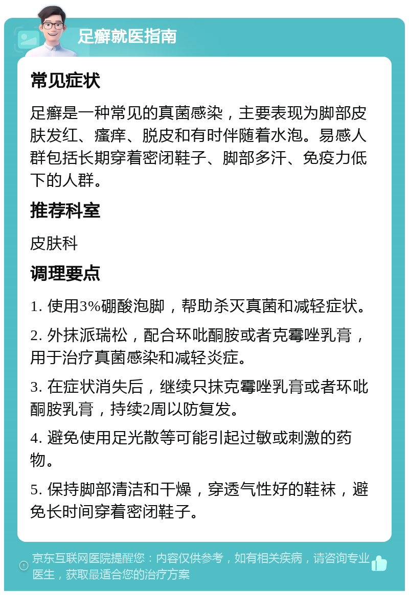 足癣就医指南 常见症状 足癣是一种常见的真菌感染，主要表现为脚部皮肤发红、瘙痒、脱皮和有时伴随着水泡。易感人群包括长期穿着密闭鞋子、脚部多汗、免疫力低下的人群。 推荐科室 皮肤科 调理要点 1. 使用3%硼酸泡脚，帮助杀灭真菌和减轻症状。 2. 外抹派瑞松，配合环吡酮胺或者克霉唑乳膏，用于治疗真菌感染和减轻炎症。 3. 在症状消失后，继续只抹克霉唑乳膏或者环吡酮胺乳膏，持续2周以防复发。 4. 避免使用足光散等可能引起过敏或刺激的药物。 5. 保持脚部清洁和干燥，穿透气性好的鞋袜，避免长时间穿着密闭鞋子。