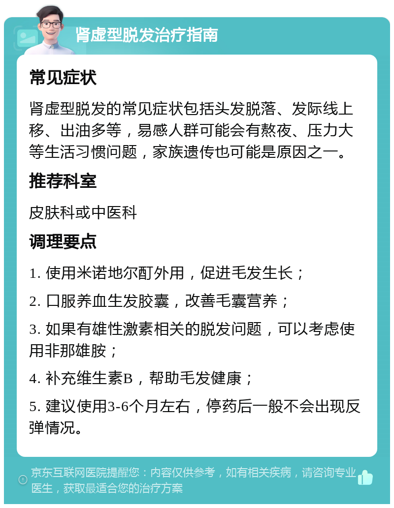 肾虚型脱发治疗指南 常见症状 肾虚型脱发的常见症状包括头发脱落、发际线上移、出油多等，易感人群可能会有熬夜、压力大等生活习惯问题，家族遗传也可能是原因之一。 推荐科室 皮肤科或中医科 调理要点 1. 使用米诺地尔酊外用，促进毛发生长； 2. 口服养血生发胶囊，改善毛囊营养； 3. 如果有雄性激素相关的脱发问题，可以考虑使用非那雄胺； 4. 补充维生素B，帮助毛发健康； 5. 建议使用3-6个月左右，停药后一般不会出现反弹情况。