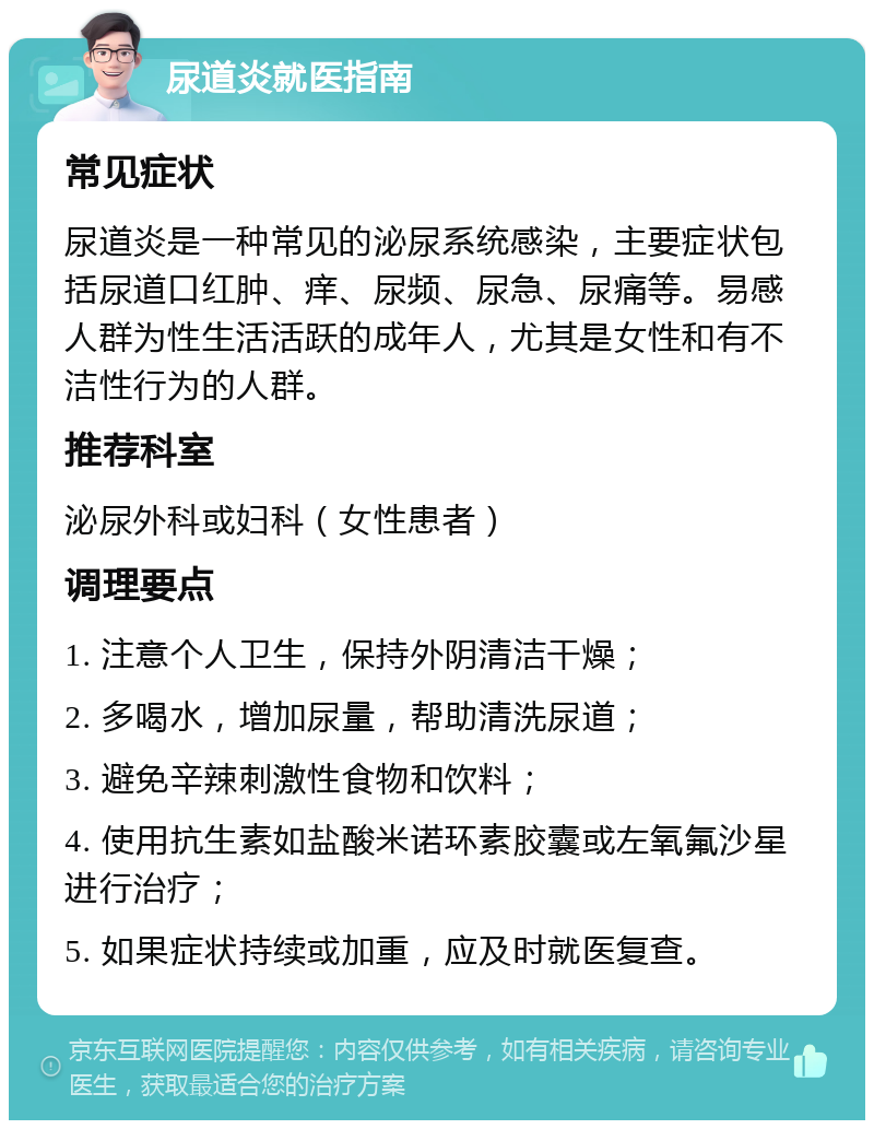 尿道炎就医指南 常见症状 尿道炎是一种常见的泌尿系统感染，主要症状包括尿道口红肿、痒、尿频、尿急、尿痛等。易感人群为性生活活跃的成年人，尤其是女性和有不洁性行为的人群。 推荐科室 泌尿外科或妇科（女性患者） 调理要点 1. 注意个人卫生，保持外阴清洁干燥； 2. 多喝水，增加尿量，帮助清洗尿道； 3. 避免辛辣刺激性食物和饮料； 4. 使用抗生素如盐酸米诺环素胶囊或左氧氟沙星进行治疗； 5. 如果症状持续或加重，应及时就医复查。