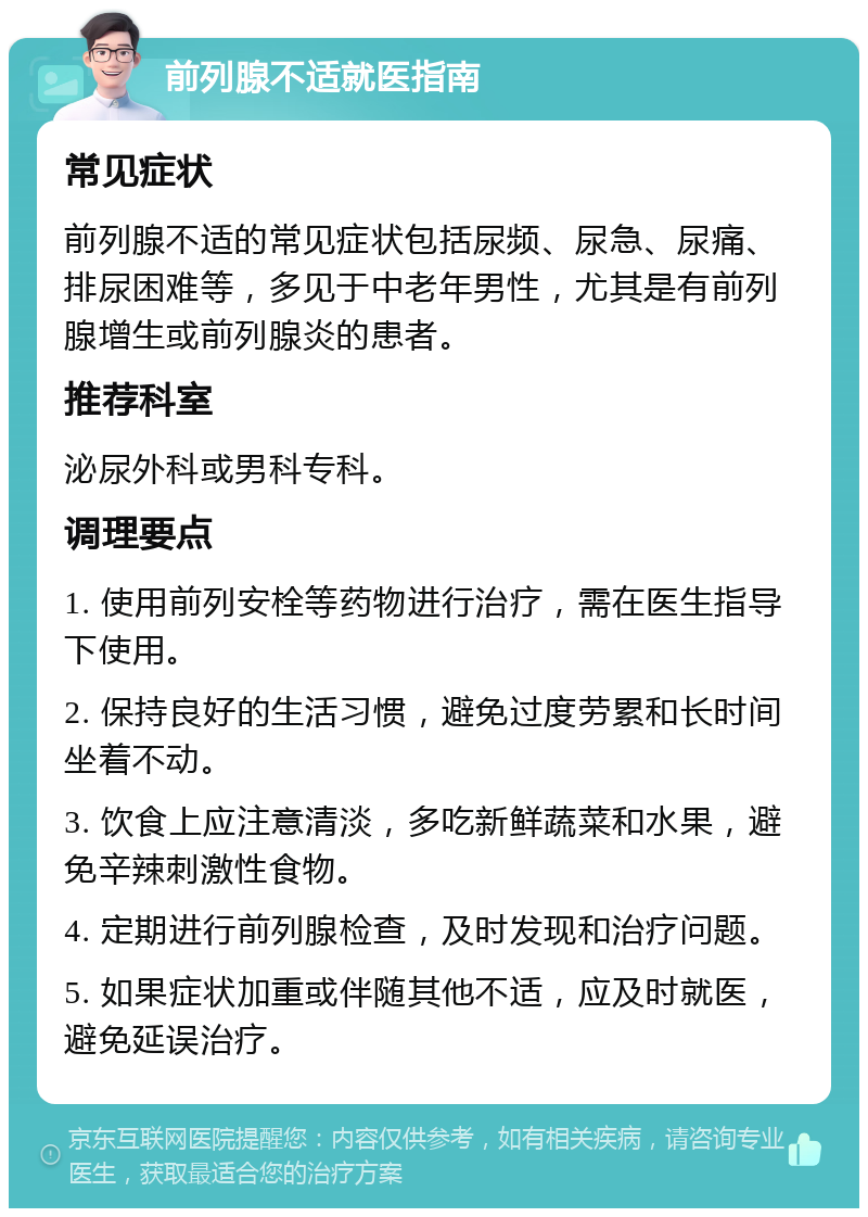 前列腺不适就医指南 常见症状 前列腺不适的常见症状包括尿频、尿急、尿痛、排尿困难等，多见于中老年男性，尤其是有前列腺增生或前列腺炎的患者。 推荐科室 泌尿外科或男科专科。 调理要点 1. 使用前列安栓等药物进行治疗，需在医生指导下使用。 2. 保持良好的生活习惯，避免过度劳累和长时间坐着不动。 3. 饮食上应注意清淡，多吃新鲜蔬菜和水果，避免辛辣刺激性食物。 4. 定期进行前列腺检查，及时发现和治疗问题。 5. 如果症状加重或伴随其他不适，应及时就医，避免延误治疗。