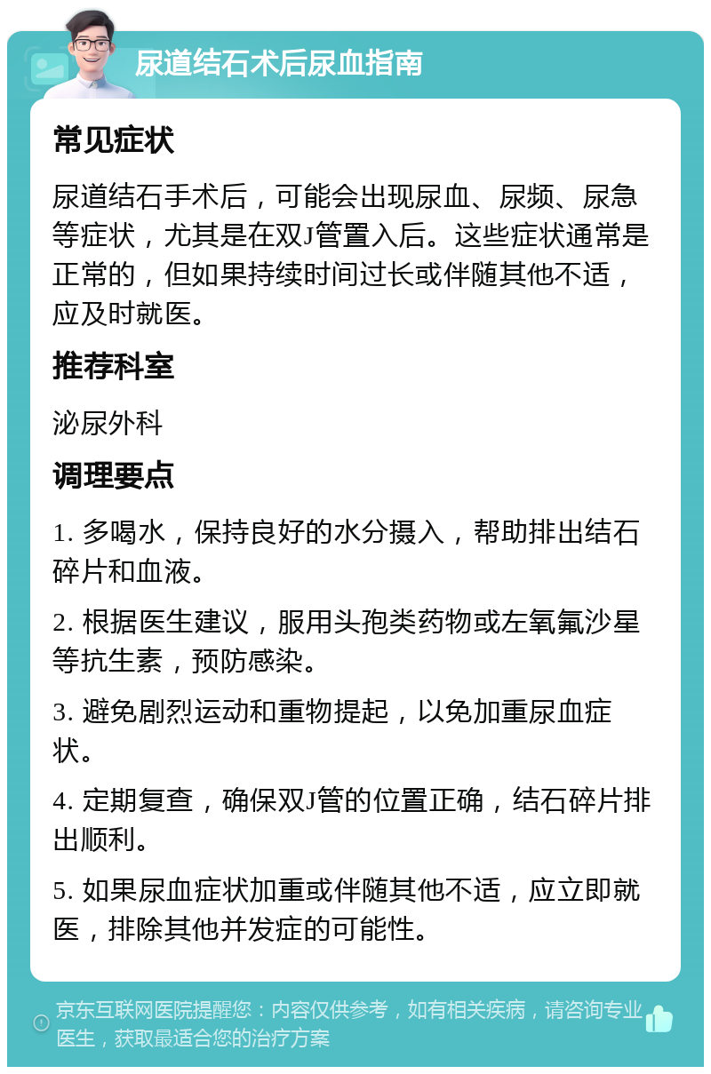 尿道结石术后尿血指南 常见症状 尿道结石手术后，可能会出现尿血、尿频、尿急等症状，尤其是在双J管置入后。这些症状通常是正常的，但如果持续时间过长或伴随其他不适，应及时就医。 推荐科室 泌尿外科 调理要点 1. 多喝水，保持良好的水分摄入，帮助排出结石碎片和血液。 2. 根据医生建议，服用头孢类药物或左氧氟沙星等抗生素，预防感染。 3. 避免剧烈运动和重物提起，以免加重尿血症状。 4. 定期复查，确保双J管的位置正确，结石碎片排出顺利。 5. 如果尿血症状加重或伴随其他不适，应立即就医，排除其他并发症的可能性。