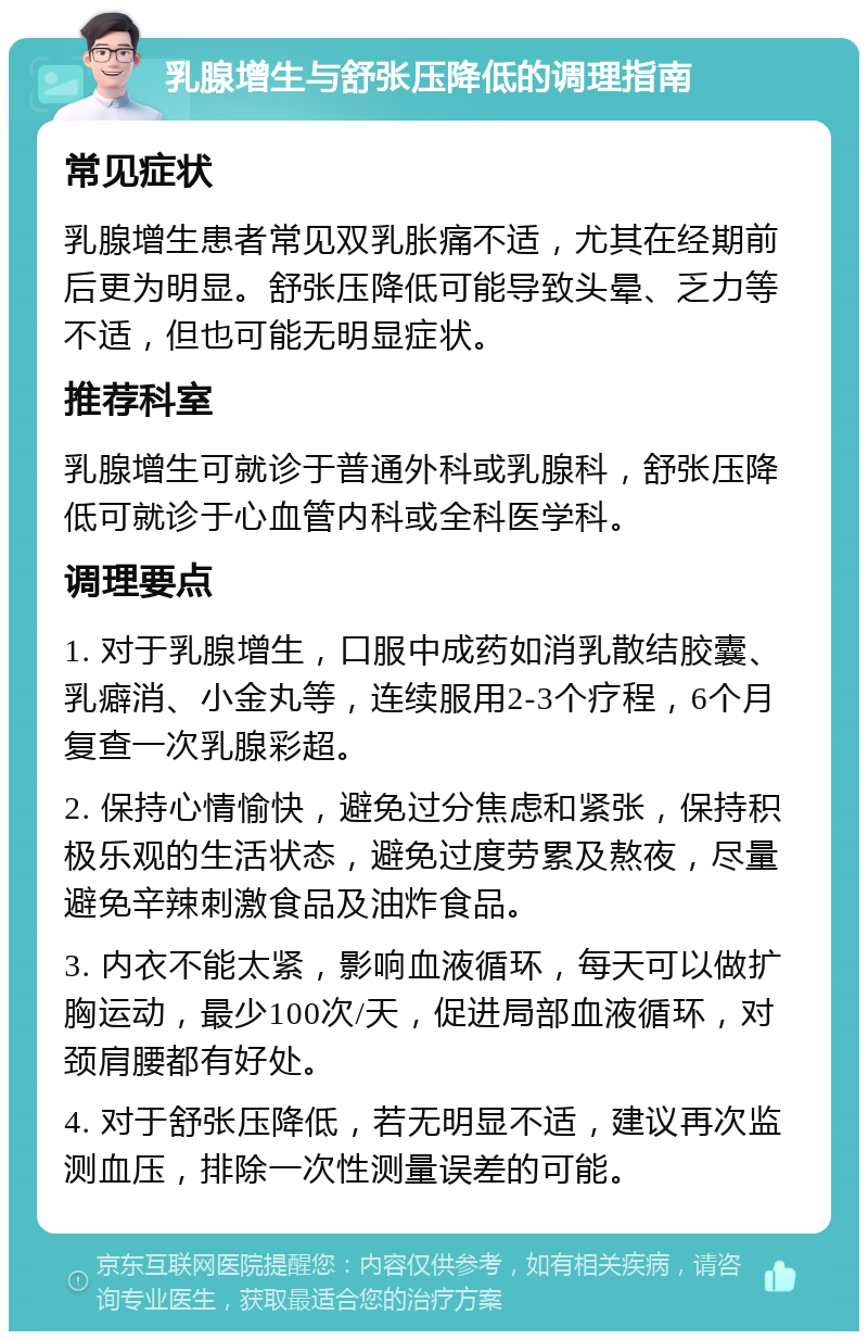 乳腺增生与舒张压降低的调理指南 常见症状 乳腺增生患者常见双乳胀痛不适，尤其在经期前后更为明显。舒张压降低可能导致头晕、乏力等不适，但也可能无明显症状。 推荐科室 乳腺增生可就诊于普通外科或乳腺科，舒张压降低可就诊于心血管内科或全科医学科。 调理要点 1. 对于乳腺增生，口服中成药如消乳散结胶囊、乳癖消、小金丸等，连续服用2-3个疗程，6个月复查一次乳腺彩超。 2. 保持心情愉快，避免过分焦虑和紧张，保持积极乐观的生活状态，避免过度劳累及熬夜，尽量避免辛辣刺激食品及油炸食品。 3. 内衣不能太紧，影响血液循环，每天可以做扩胸运动，最少100次/天，促进局部血液循环，对颈肩腰都有好处。 4. 对于舒张压降低，若无明显不适，建议再次监测血压，排除一次性测量误差的可能。