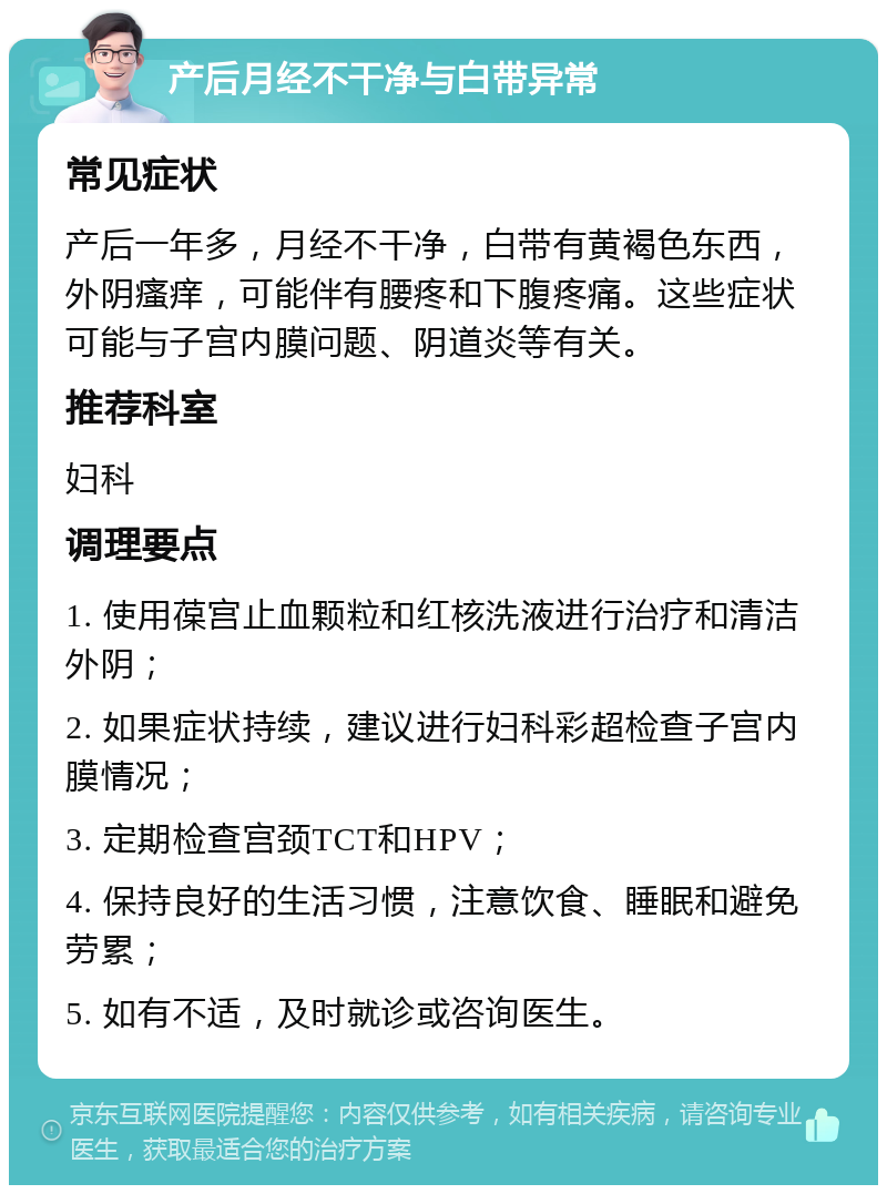 产后月经不干净与白带异常 常见症状 产后一年多，月经不干净，白带有黄褐色东西，外阴瘙痒，可能伴有腰疼和下腹疼痛。这些症状可能与子宫内膜问题、阴道炎等有关。 推荐科室 妇科 调理要点 1. 使用葆宫止血颗粒和红核洗液进行治疗和清洁外阴； 2. 如果症状持续，建议进行妇科彩超检查子宫内膜情况； 3. 定期检查宫颈TCT和HPV； 4. 保持良好的生活习惯，注意饮食、睡眠和避免劳累； 5. 如有不适，及时就诊或咨询医生。