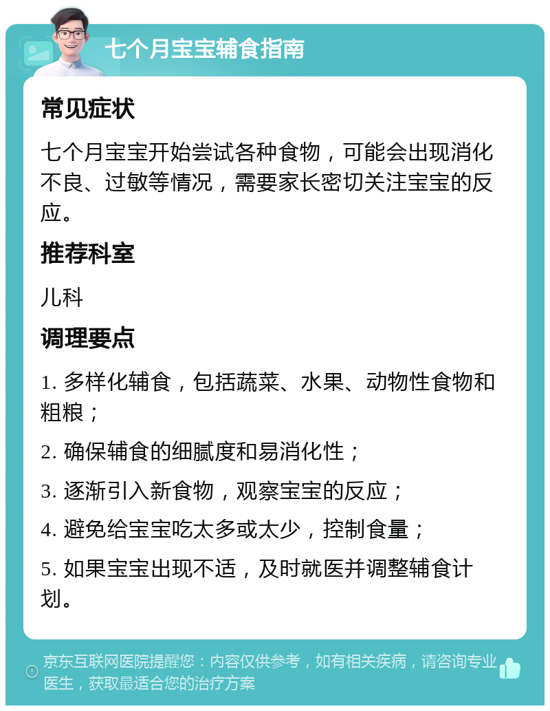 七个月宝宝辅食指南 常见症状 七个月宝宝开始尝试各种食物，可能会出现消化不良、过敏等情况，需要家长密切关注宝宝的反应。 推荐科室 儿科 调理要点 1. 多样化辅食，包括蔬菜、水果、动物性食物和粗粮； 2. 确保辅食的细腻度和易消化性； 3. 逐渐引入新食物，观察宝宝的反应； 4. 避免给宝宝吃太多或太少，控制食量； 5. 如果宝宝出现不适，及时就医并调整辅食计划。