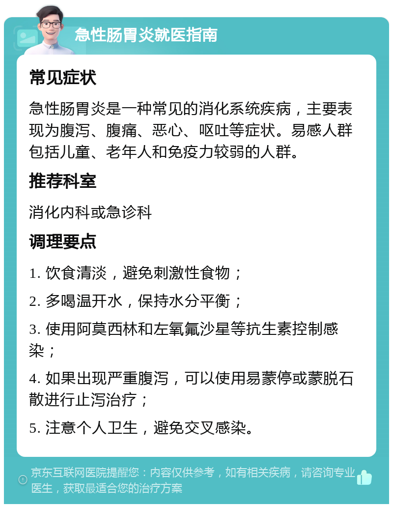 急性肠胃炎就医指南 常见症状 急性肠胃炎是一种常见的消化系统疾病，主要表现为腹泻、腹痛、恶心、呕吐等症状。易感人群包括儿童、老年人和免疫力较弱的人群。 推荐科室 消化内科或急诊科 调理要点 1. 饮食清淡，避免刺激性食物； 2. 多喝温开水，保持水分平衡； 3. 使用阿莫西林和左氧氟沙星等抗生素控制感染； 4. 如果出现严重腹泻，可以使用易蒙停或蒙脱石散进行止泻治疗； 5. 注意个人卫生，避免交叉感染。