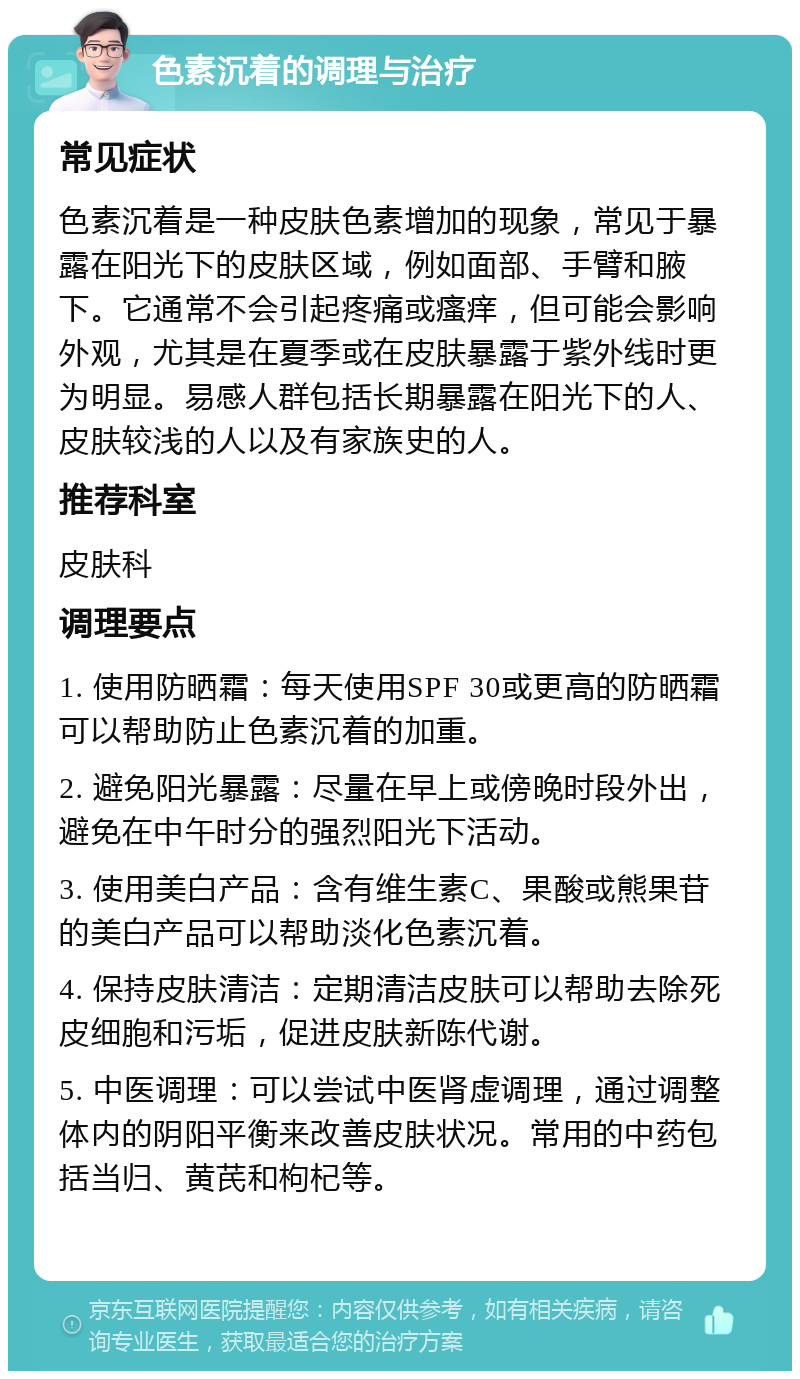 色素沉着的调理与治疗 常见症状 色素沉着是一种皮肤色素增加的现象，常见于暴露在阳光下的皮肤区域，例如面部、手臂和腋下。它通常不会引起疼痛或瘙痒，但可能会影响外观，尤其是在夏季或在皮肤暴露于紫外线时更为明显。易感人群包括长期暴露在阳光下的人、皮肤较浅的人以及有家族史的人。 推荐科室 皮肤科 调理要点 1. 使用防晒霜：每天使用SPF 30或更高的防晒霜可以帮助防止色素沉着的加重。 2. 避免阳光暴露：尽量在早上或傍晚时段外出，避免在中午时分的强烈阳光下活动。 3. 使用美白产品：含有维生素C、果酸或熊果苷的美白产品可以帮助淡化色素沉着。 4. 保持皮肤清洁：定期清洁皮肤可以帮助去除死皮细胞和污垢，促进皮肤新陈代谢。 5. 中医调理：可以尝试中医肾虚调理，通过调整体内的阴阳平衡来改善皮肤状况。常用的中药包括当归、黄芪和枸杞等。