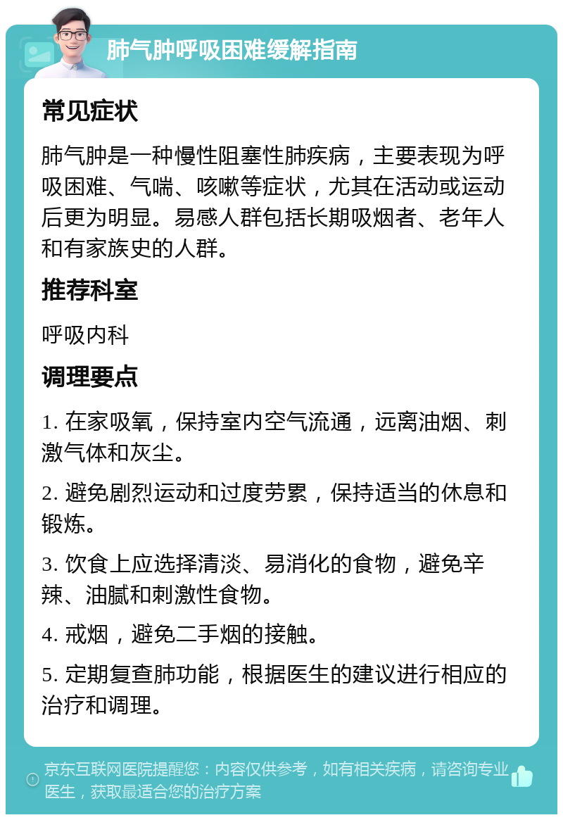 肺气肿呼吸困难缓解指南 常见症状 肺气肿是一种慢性阻塞性肺疾病，主要表现为呼吸困难、气喘、咳嗽等症状，尤其在活动或运动后更为明显。易感人群包括长期吸烟者、老年人和有家族史的人群。 推荐科室 呼吸内科 调理要点 1. 在家吸氧，保持室内空气流通，远离油烟、刺激气体和灰尘。 2. 避免剧烈运动和过度劳累，保持适当的休息和锻炼。 3. 饮食上应选择清淡、易消化的食物，避免辛辣、油腻和刺激性食物。 4. 戒烟，避免二手烟的接触。 5. 定期复查肺功能，根据医生的建议进行相应的治疗和调理。