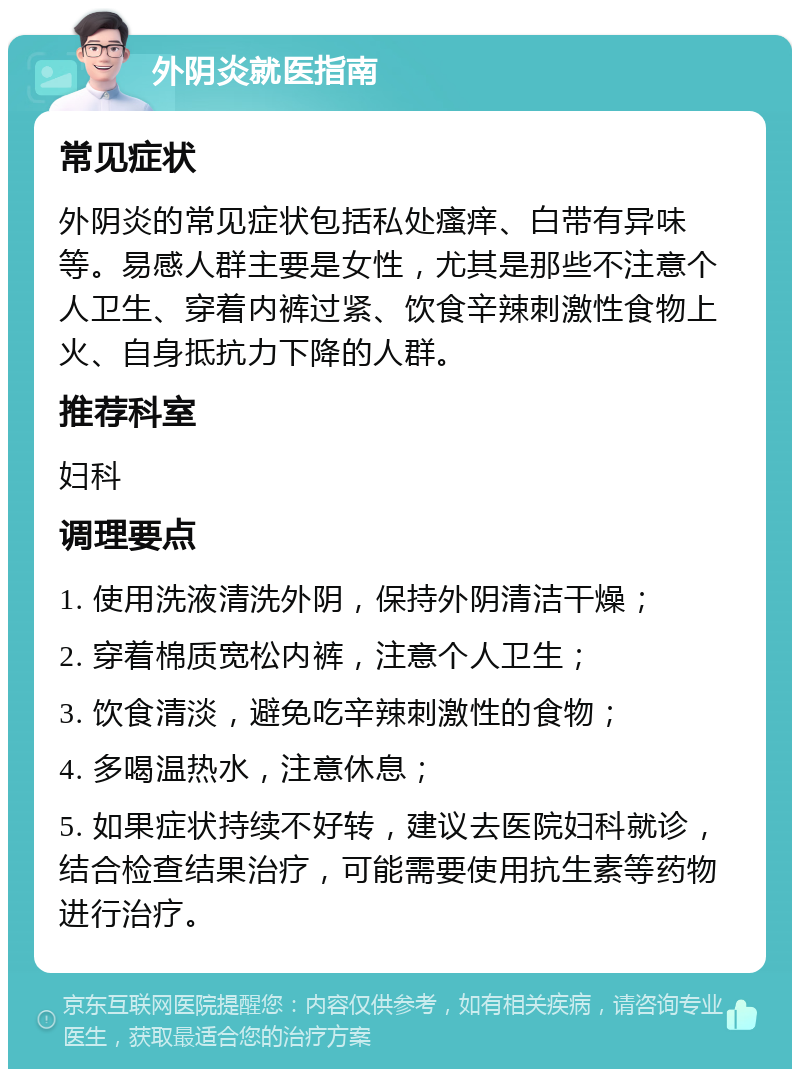 外阴炎就医指南 常见症状 外阴炎的常见症状包括私处瘙痒、白带有异味等。易感人群主要是女性，尤其是那些不注意个人卫生、穿着内裤过紧、饮食辛辣刺激性食物上火、自身抵抗力下降的人群。 推荐科室 妇科 调理要点 1. 使用洗液清洗外阴，保持外阴清洁干燥； 2. 穿着棉质宽松内裤，注意个人卫生； 3. 饮食清淡，避免吃辛辣刺激性的食物； 4. 多喝温热水，注意休息； 5. 如果症状持续不好转，建议去医院妇科就诊，结合检查结果治疗，可能需要使用抗生素等药物进行治疗。